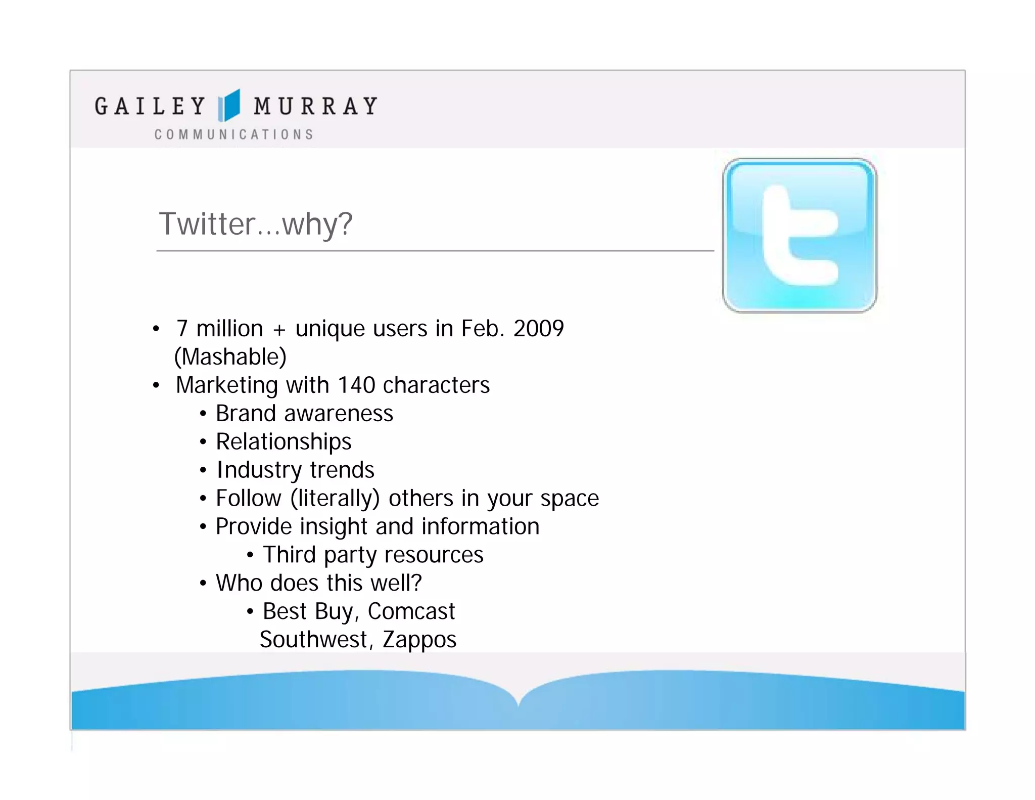 Twitter…why?


• 7 million + unique users in Feb. 2009
  (Mashable)
• Marketing with 140 characters
    • Brand awareness
    • Relationships
    • Industry trends
    • Follow (literally) others in your space
    • Provide insight and information
          • Third party resources
    • Who does this well?
          • Best Buy, Comcast
            Southwest, Zappos
 