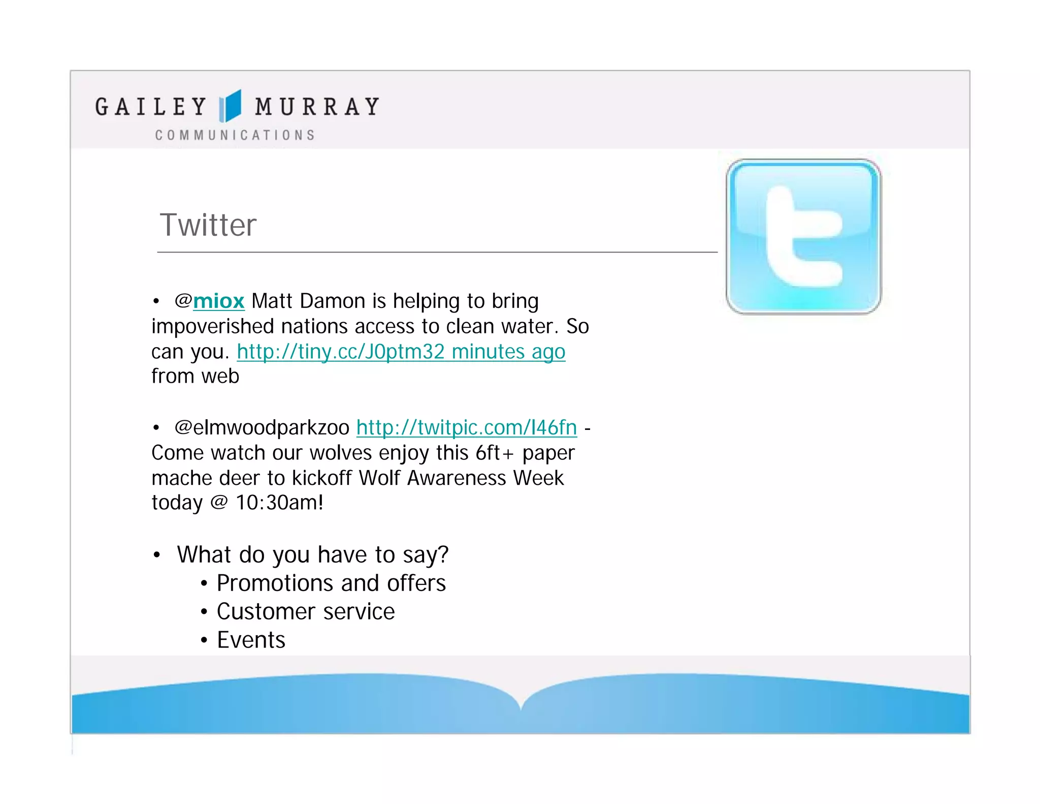 Twitter

• @miox Matt Damon is helping to bring
impoverished nations access to clean water. So
can you. http://tiny.cc/J0ptm32 minutes ago
from web

• @elmwoodparkzoo http://twitpic.com/l46fn -
Come watch our wolves enjoy this 6ft+ paper
mache deer to kickoff Wolf Awareness Week
today @ 10:30am!

• What do you have to say?
   • Promotions and offers
   • Customer service
   • Events
 