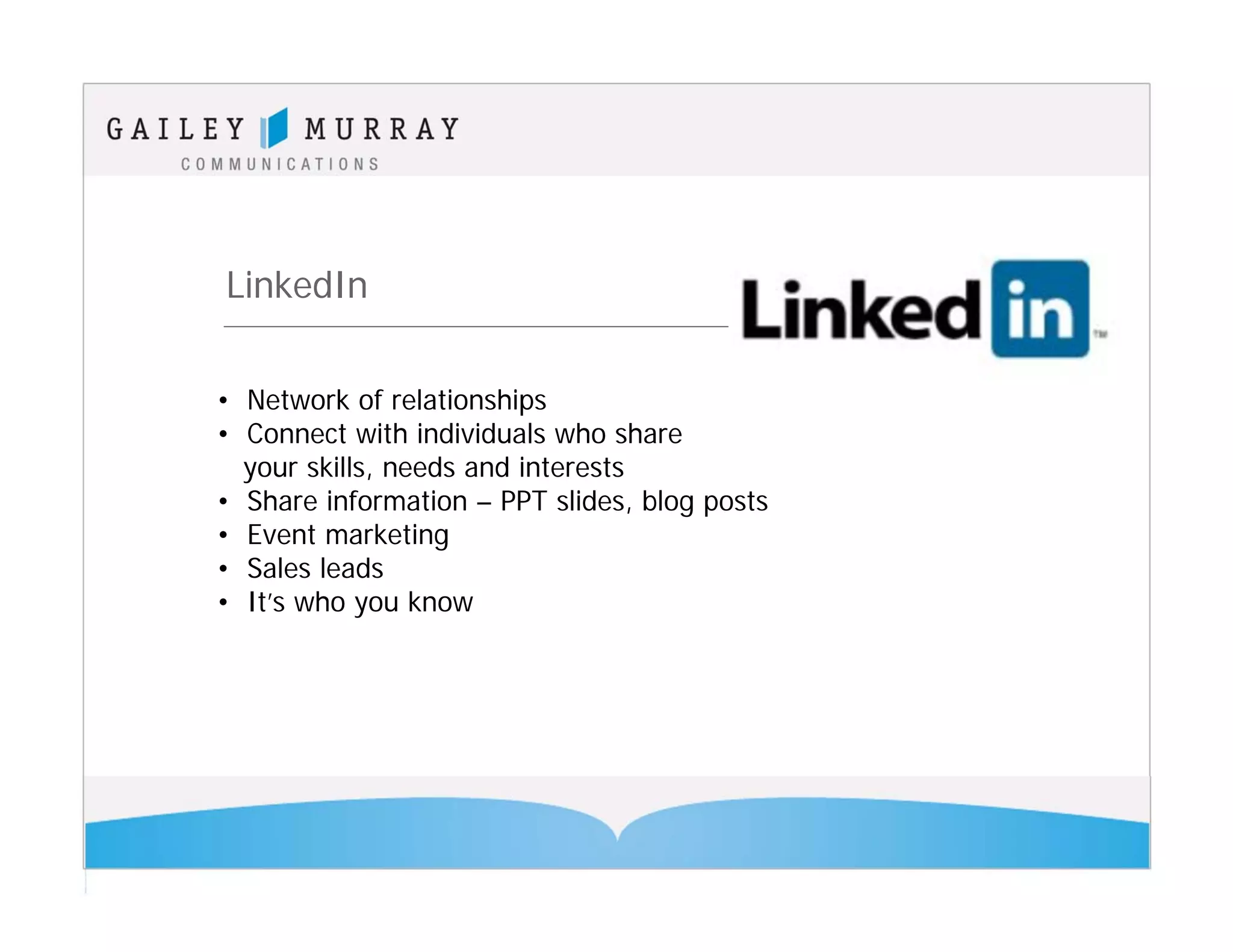 LinkedIn

• Network of relationships
• Connect with individuals who share
  your skills, needs and interests
• Share information – PPT slides, blog posts
• Event marketing
• Sales leads
• It’s who you know
 