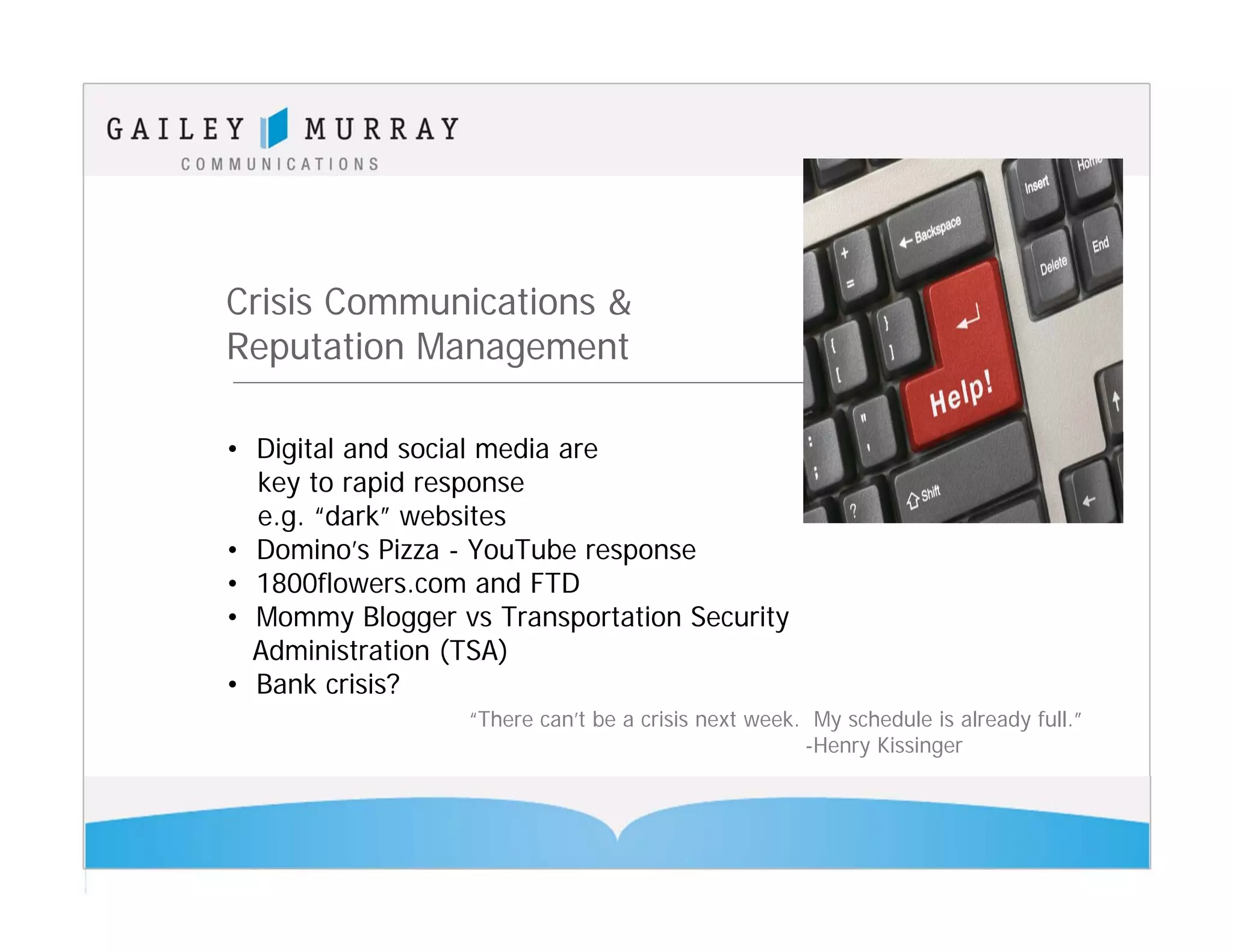 Crisis Communications &
Reputation Management

• Digital and social media are
  key to rapid response
  e.g. “dark” websites
• Domino’s Pizza - YouTube response
• 1800flowers.com and FTD
• Mommy Blogger vs Transportation Security
  Administration (TSA)
• Bank crisis?
                  “There can’t be a crisis next week. My schedule is already full.”
                                                     -Henry Kissinger
 