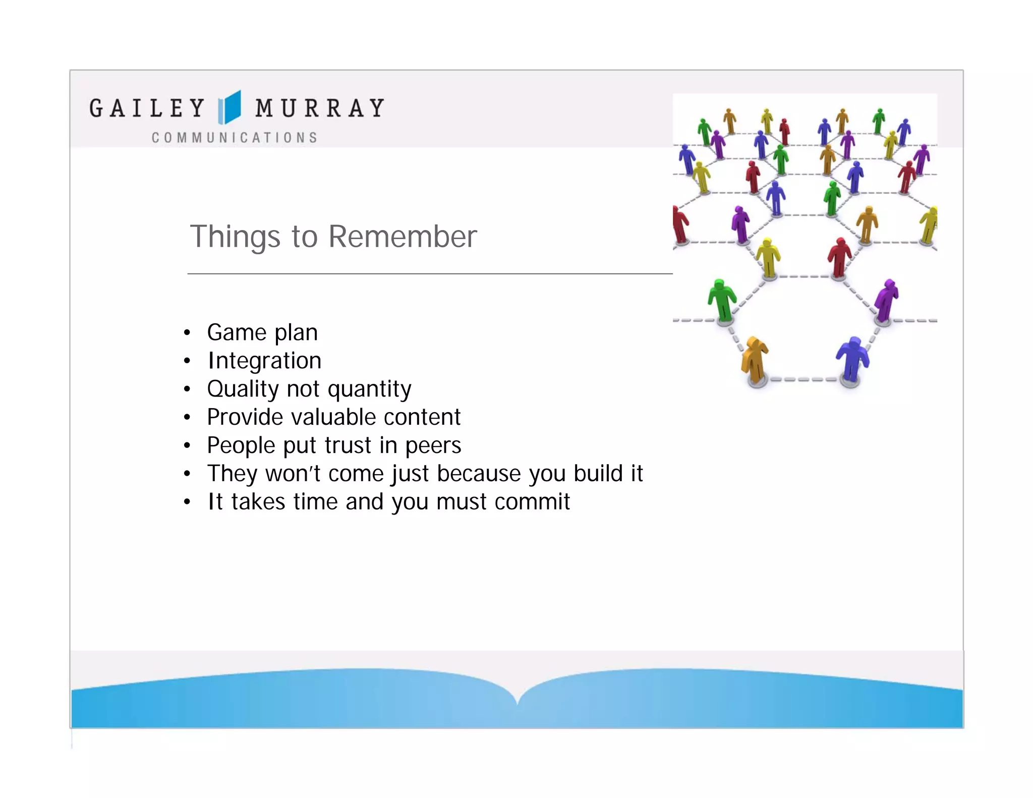 Things to Remember

•   Game plan
•   Integration
•   Quality not quantity
•   Provide valuable content
•   People put trust in peers
•   They won’t come just because you build it
•   It takes time and you must commit
 