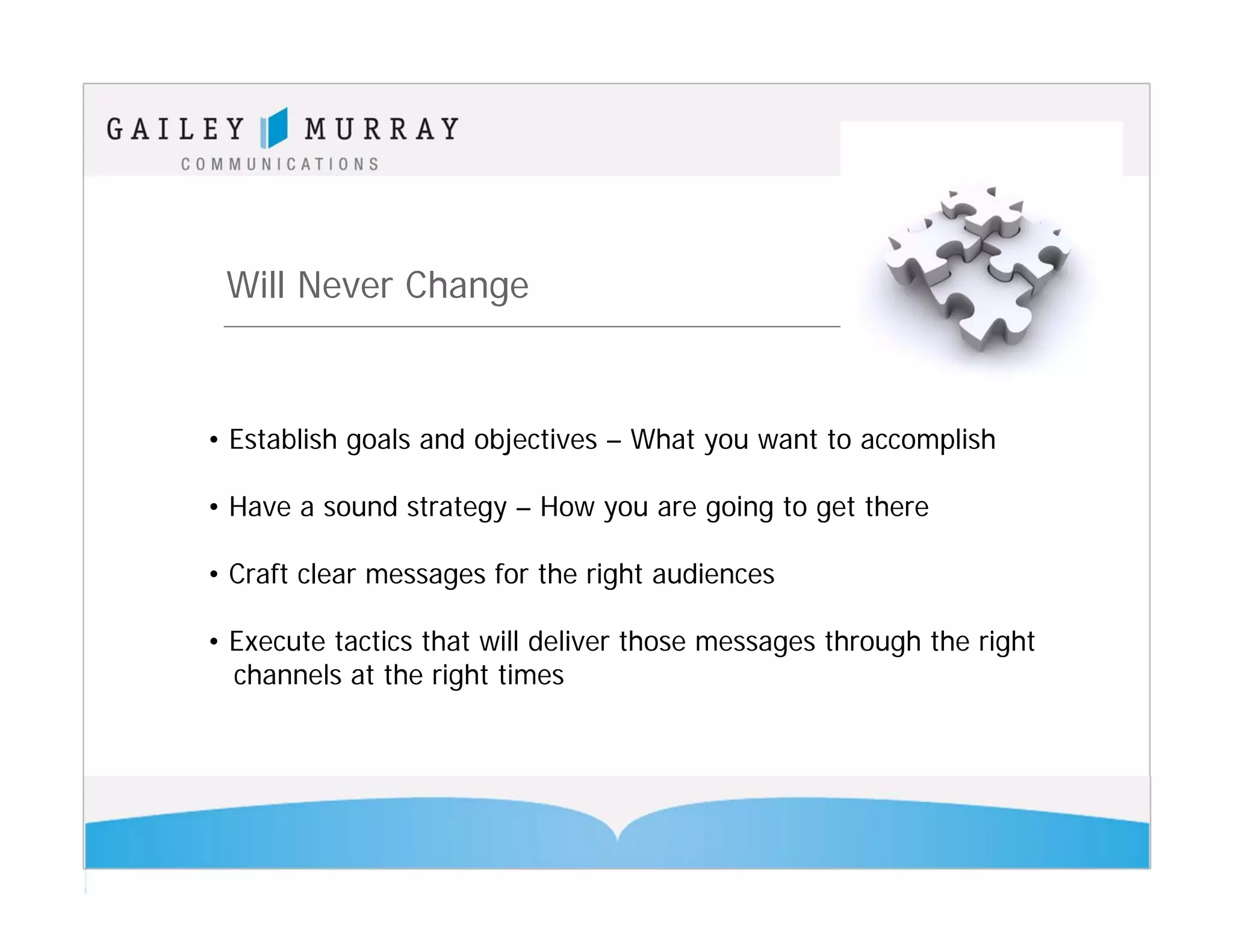 Will Never Change



• Establish goals and objectives – What you want to accomplish

• Have a sound strategy – How you are going to get there

• Craft clear messages for the right audiences

• Execute tactics that will deliver those messages through the right
  channels at the right times
 