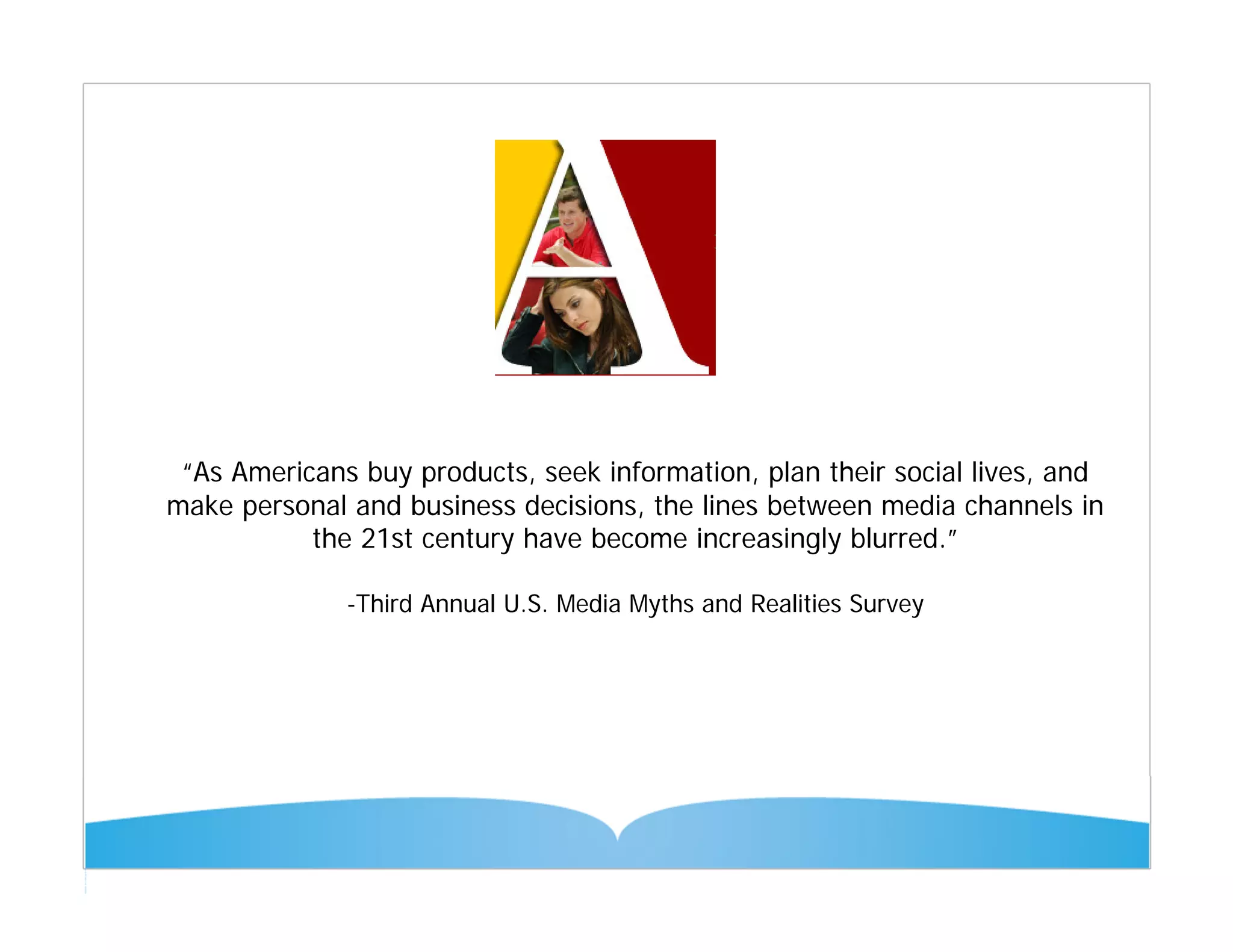 “As Americans buy products, seek information, plan their social lives, and
make personal and business decisions, the lines between media channels in
           the 21st century have become increasingly blurred.”

              -Third Annual U.S. Media Myths and Realities Survey
 