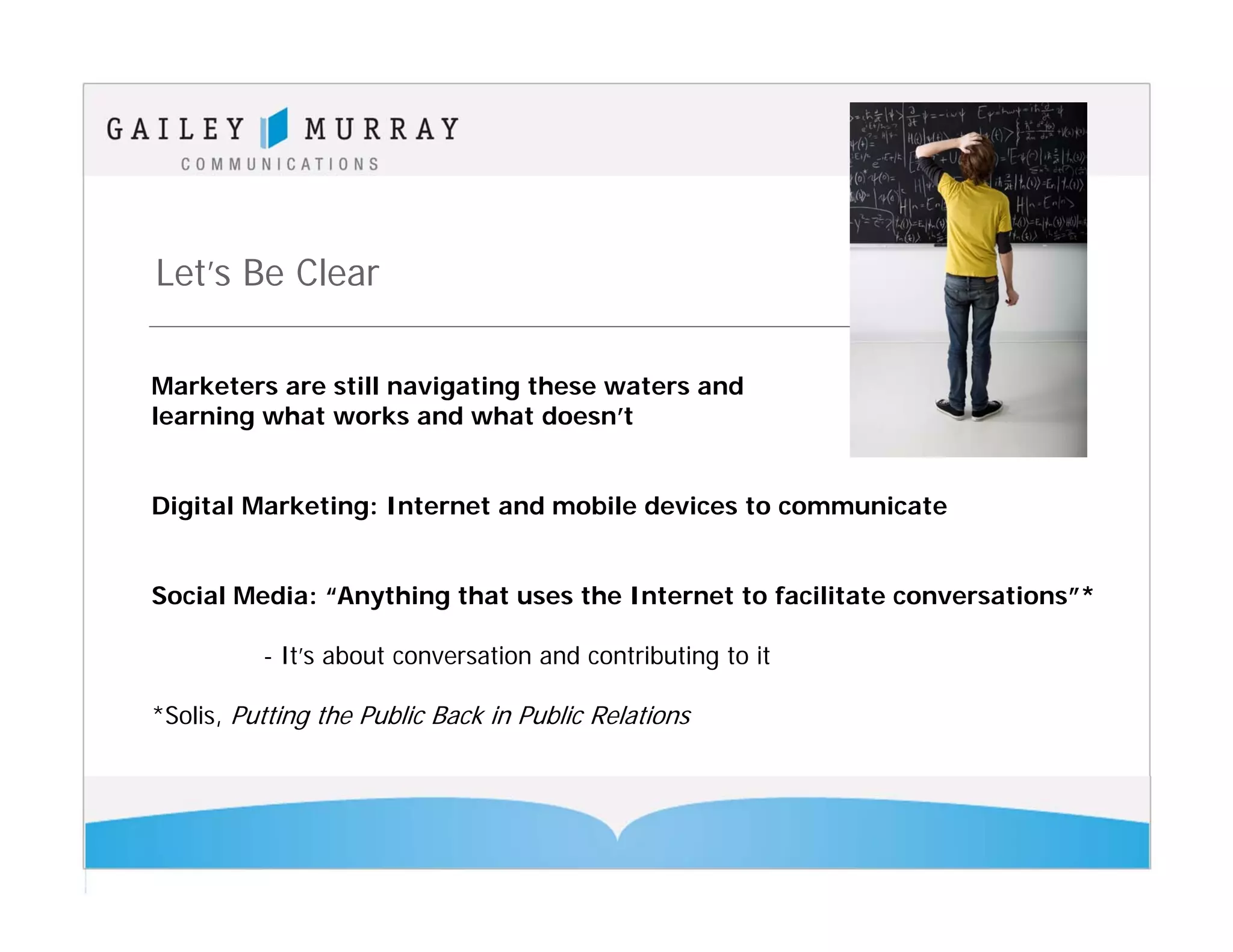 Let’s Be Clear

Marketers are still navigating these waters and
learning what works and what doesn’t


Digital Marketing: Internet and mobile devices to communicate


Social Media: “Anything that uses the Internet to facilitate conversations”*

          - It’s about conversation and contributing to it

*Solis, Putting the Public Back in Public Relations
 