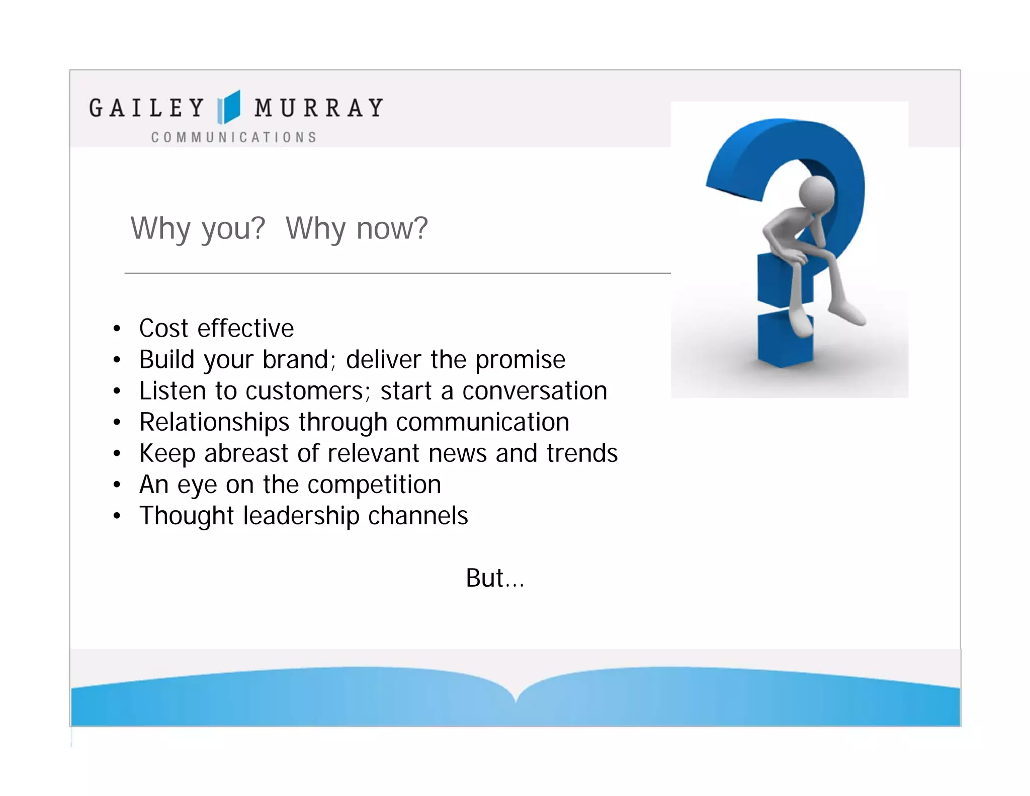Why you? Why now?


•   Cost effective
•   Build your brand; deliver the promise
•   Listen to customers; start a conversation
•   Relationships through communication
•   Keep abreast of relevant news and trends
•   An eye on the competition
•   Thought leadership channels

                               But…
 