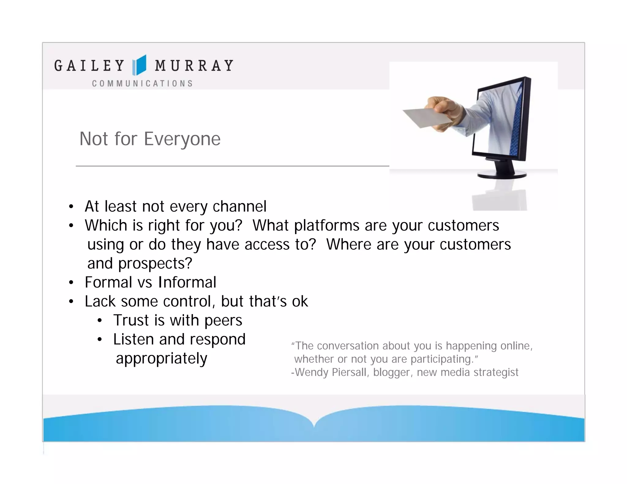 Not for Everyone


• At least not every channel
• Which is right for you? What platforms are your customers
  using or do they have access to? Where are your customers
  and prospects?
• Formal vs Informal
• Lack some control, but that’s ok
   • Trust is with peers
   • Listen and respond         “The conversation about you is happening online,
       appropriately             whether or not you are participating.”
                                      -Wendy Piersall, blogger, new media strategist
 