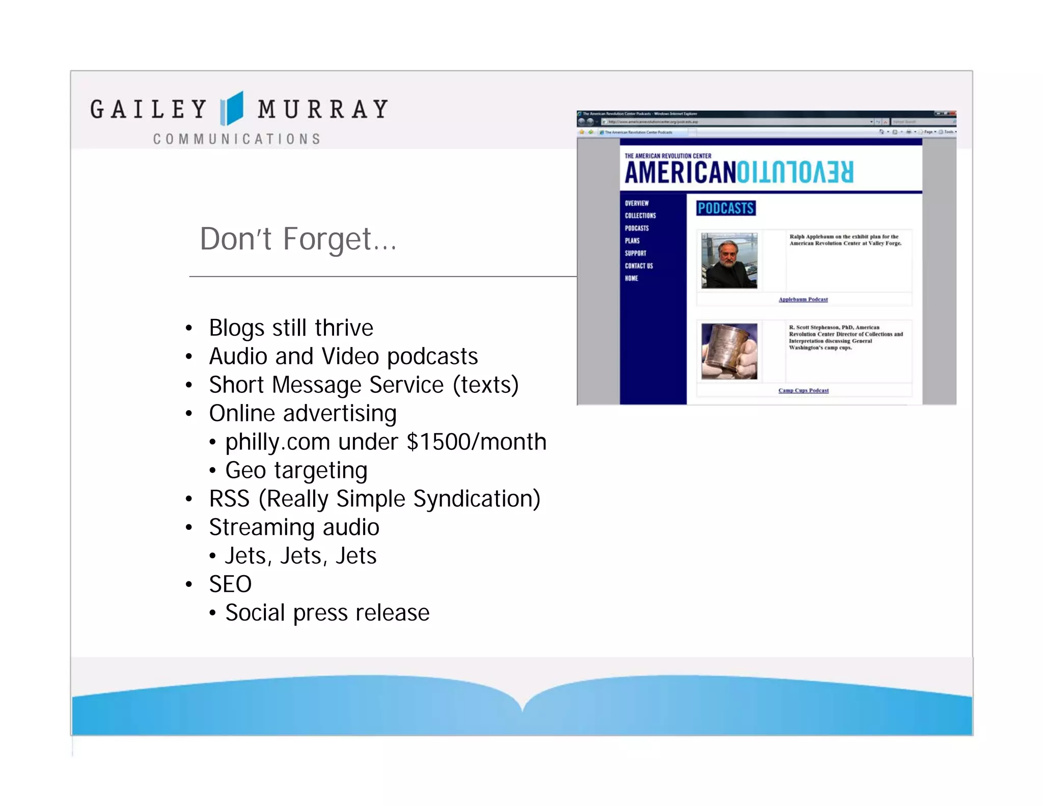 Don’t Forget…

• Blogs still thrive
• Audio and Video podcasts
• Short Message Service (texts)
• Online advertising
  • philly.com under $1500/month
  • Geo targeting
• RSS (Really Simple Syndication)
• Streaming audio
  • Jets, Jets, Jets
• SEO
  • Social press release
 