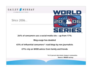 Since 2006…




    26% of consumers use a social media site – up from 17%

                    Blog usage has doubled

   43% of influential consumers* read blogs by non journalists

        47% rely on WOM advice from family and friends


                                   *10-15 percent who initiate change in communities
                                                    Source: MM&R survey
 
