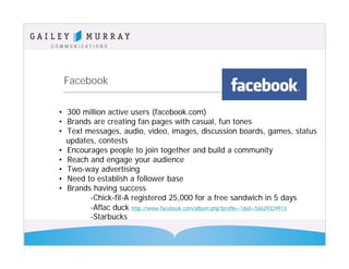 Facebook

• 300 million active users (facebook.com)
• Brands are creating fan pages with casual, fun tones
• Text messages, audio, video, images, discussion boards, games, status
  updates, contests
• Encourages people to join together and build a community
• Reach and engage your audience
• Two-way advertising
• Need to establish a follower base
• Brands having success
        -Chick-fil-A registered 25,000 for a free sandwich in 5 days
        -Aflac duck http://www.facebook.com/album.php?profile=1&id=56629329913
        -Starbucks
 
