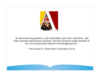 “As Americans buy products, seek information, plan their social lives, and
make personal and business decisions, the lines between media channels in
           the 21st century have become increasingly blurred.”

              -Third Annual U.S. Media Myths and Realities Survey
 