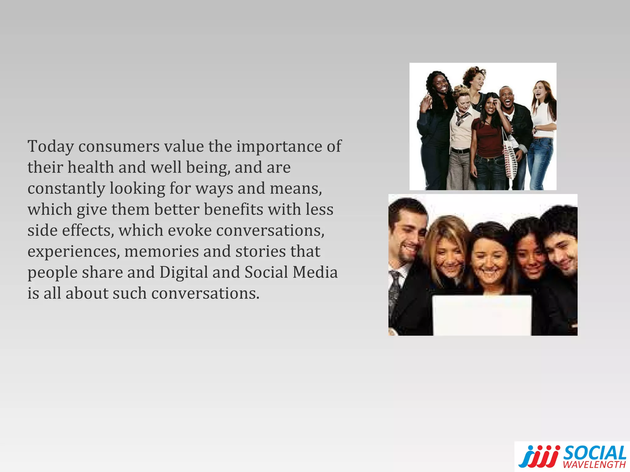 Today consumers value the importance of their health and well being, and are constantly looking for ways and means, which give them better benefits with less side effects, which evoke conversations, experiences, memories and stories that people share and Digital and Social Media is all about such conversations. 