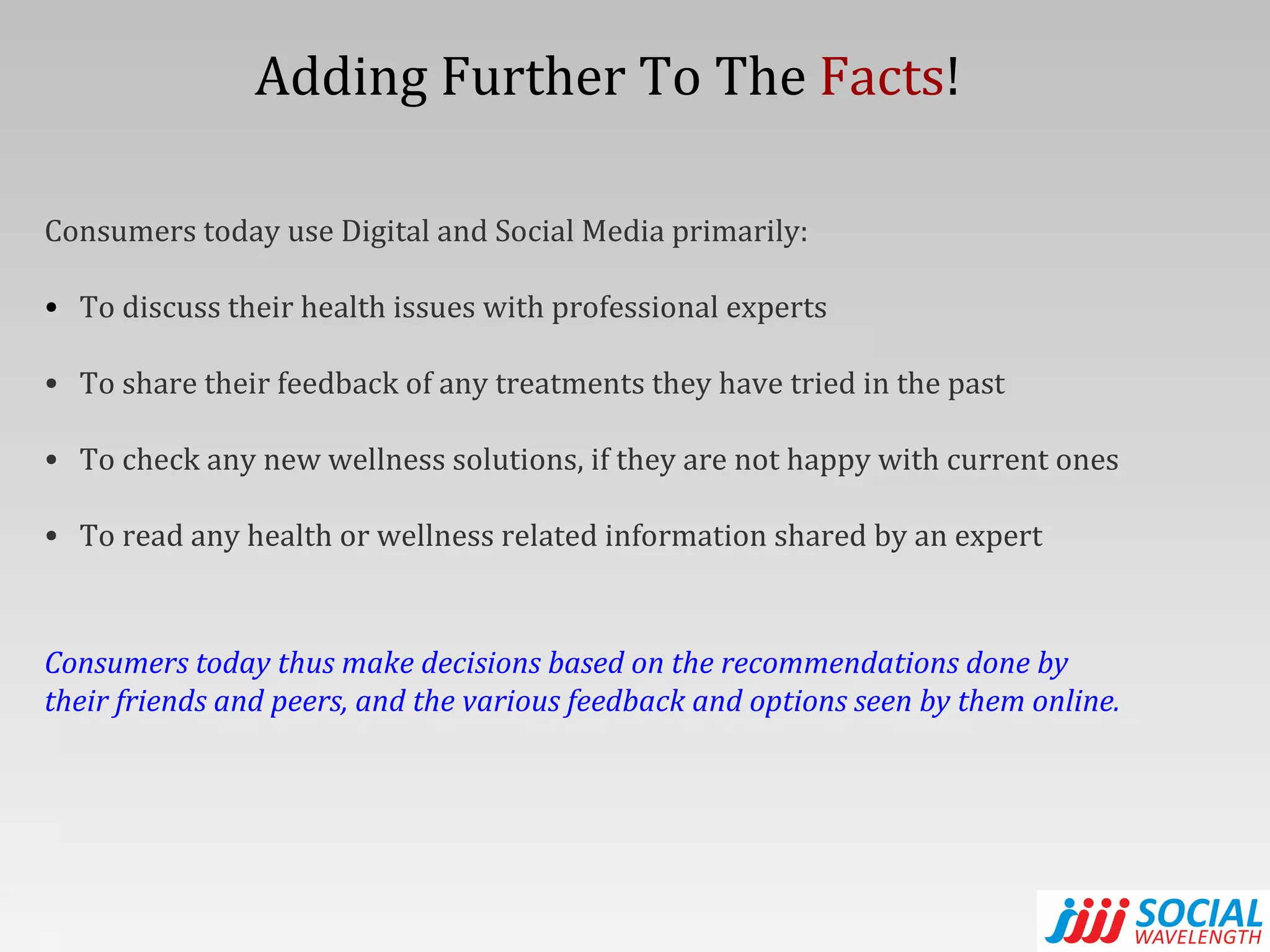 Consumers today use Digital and Social Media primarily: To discuss their health issues with professional experts To share their feedback of any treatments they have tried in the past To check any new wellness solutions, if they are not happy with current ones To read any health or wellness related information shared by an expert Consumers today thus make decisions based on the recommendations done by their friends and peers, and the various feedback and options seen by them online. Adding Further To The  Facts ! 