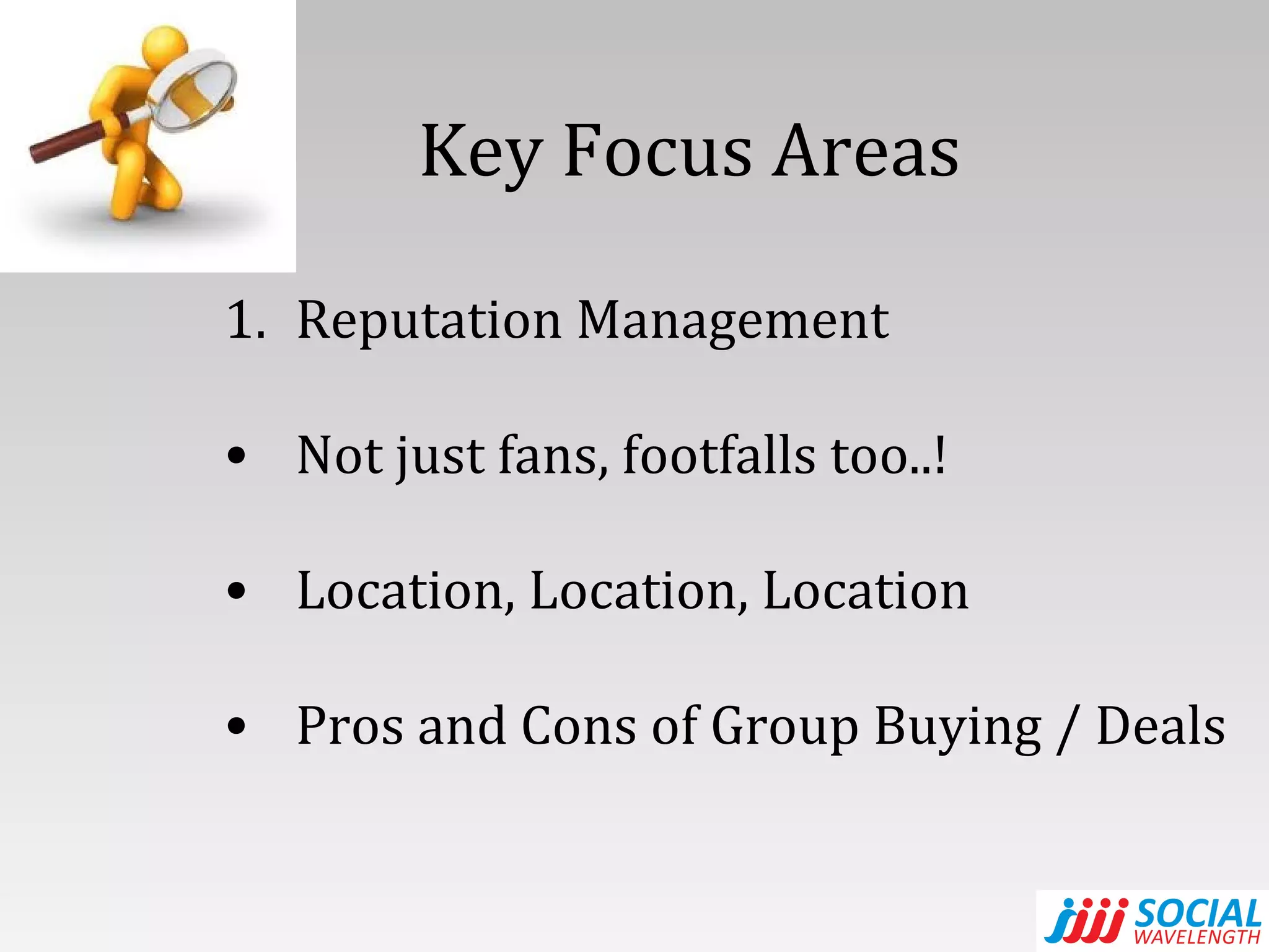 Key Focus Areas  Reputation Management Not just fans, footfalls too..! Location, Location, Location Pros and Cons of Group Buying / Deals 