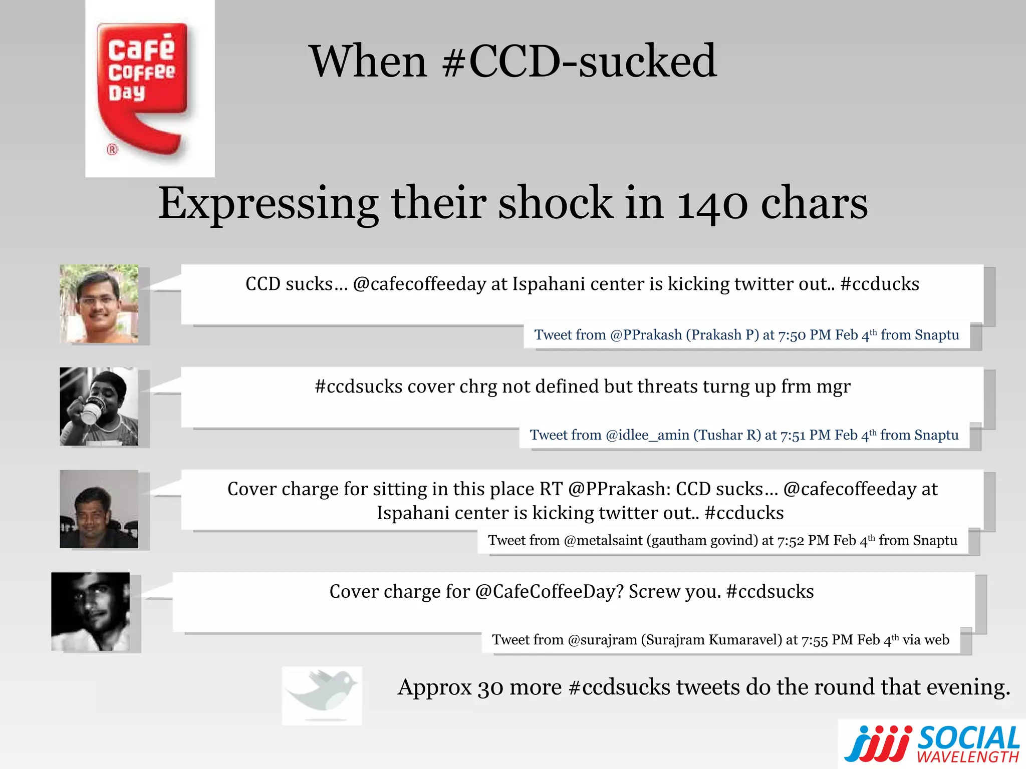 Expressing their shock in 140 chars Approx 30 more #ccdsucks tweets do the round that evening. When #CCD-sucked CCD sucks… @cafecoffeeday at Ispahani center is kicking twitter out.. #ccducks Tweet from @PPrakash (Prakash P) at 7:50 PM Feb 4 th  from Snaptu #ccdsucks cover chrg not defined but threats turng up frm mgr Tweet from @idlee_amin (Tushar R) at 7:51 PM Feb 4 th  from Snaptu Cover charge for sitting in this place RT @PPrakash: CCD sucks… @cafecoffeeday at Ispahani center is kicking twitter out.. #ccducks  Tweet from @metalsaint (gautham govind) at 7:52 PM Feb 4 th  from Snaptu Cover charge for @CafeCoffeeDay? Screw you. #ccdsucks  Tweet from @surajram (Surajram Kumaravel) at 7:55 PM Feb 4 th  via web 
