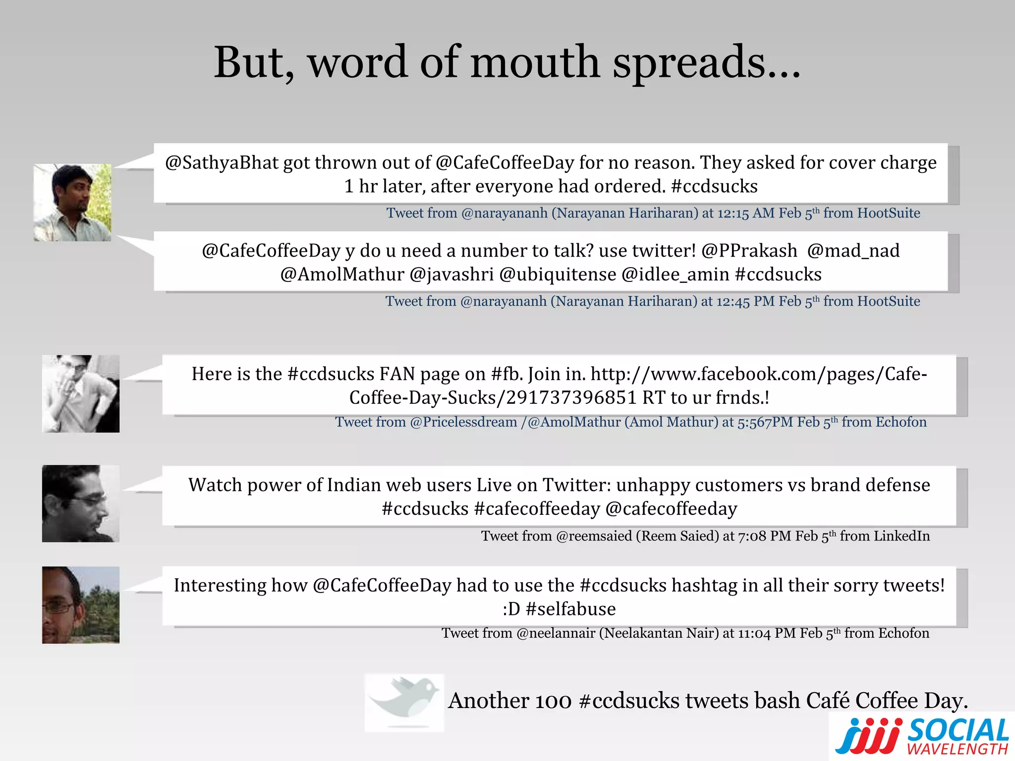 But, word of mouth spreads… Another 100 #ccdsucks tweets bash Café Coffee Day. Watch power of Indian web users Live on Twitter: unhappy customers vs brand defense #ccdsucks #cafecoffeeday @cafecoffeeday Tweet from @reemsaied (Reem Saied) at 7:08 PM Feb 5 th  from LinkedIn Interesting how @CafeCoffeeDay had to use the #ccdsucks hashtag in all their sorry tweets! :D #selfabuse Tweet from @neelannair (Neelakantan Nair) at 11:04 PM Feb 5 th  from Echofon @SathyaBhat got thrown out of @CafeCoffeeDay for no reason. They asked for cover charge 1 hr later, after everyone had ordered. #ccdsucks Tweet from @narayananh (Narayanan Hariharan) at 12:15 AM Feb 5 th  from HootSuite @CafeCoffeeDay y do u need a number to talk? use twitter! @PPrakash  @mad_nad @AmolMathur @javashri @ubiquitense @idlee_amin #ccdsucks Tweet from @narayananh (Narayanan Hariharan) at 12:45 PM Feb 5 th  from HootSuite Here is the #ccdsucks FAN page on #fb. Join in. http://www.facebook.com/pages/Cafe-Coffee-Day-Sucks/291737396851 RT to ur frnds.! Tweet from @Pricelessdream /@AmolMathur (Amol Mathur) at 5:567PM Feb 5 th  from Echofon 