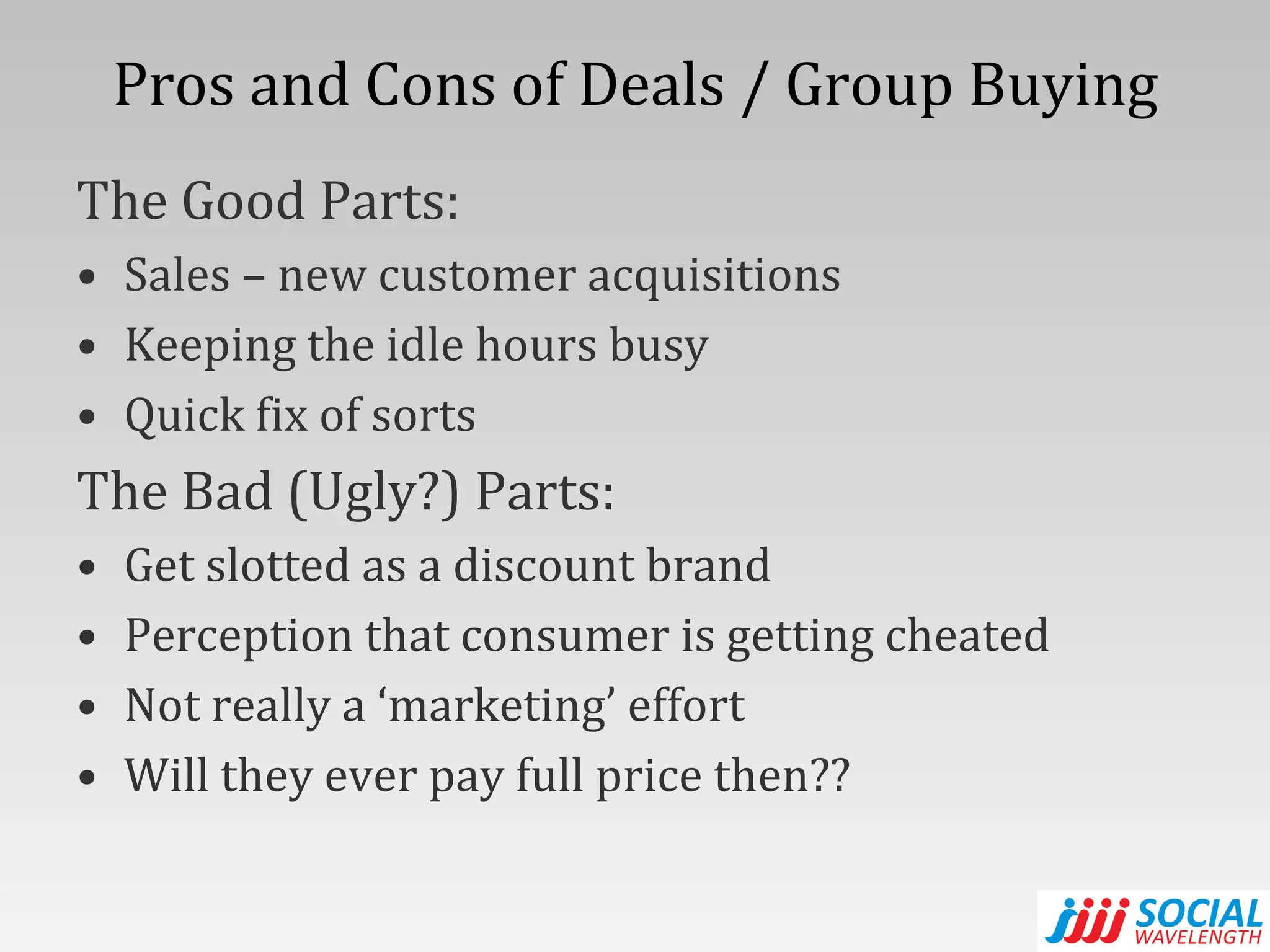 Pros and Cons of Deals / Group Buying The Good Parts: Sales – new customer acquisitions Keeping the idle hours busy Quick fix of sorts The Bad (Ugly?) Parts: Get slotted as a discount brand Perception that consumer is getting cheated Not really a ‘marketing’ effort Will they ever pay full price then?? 