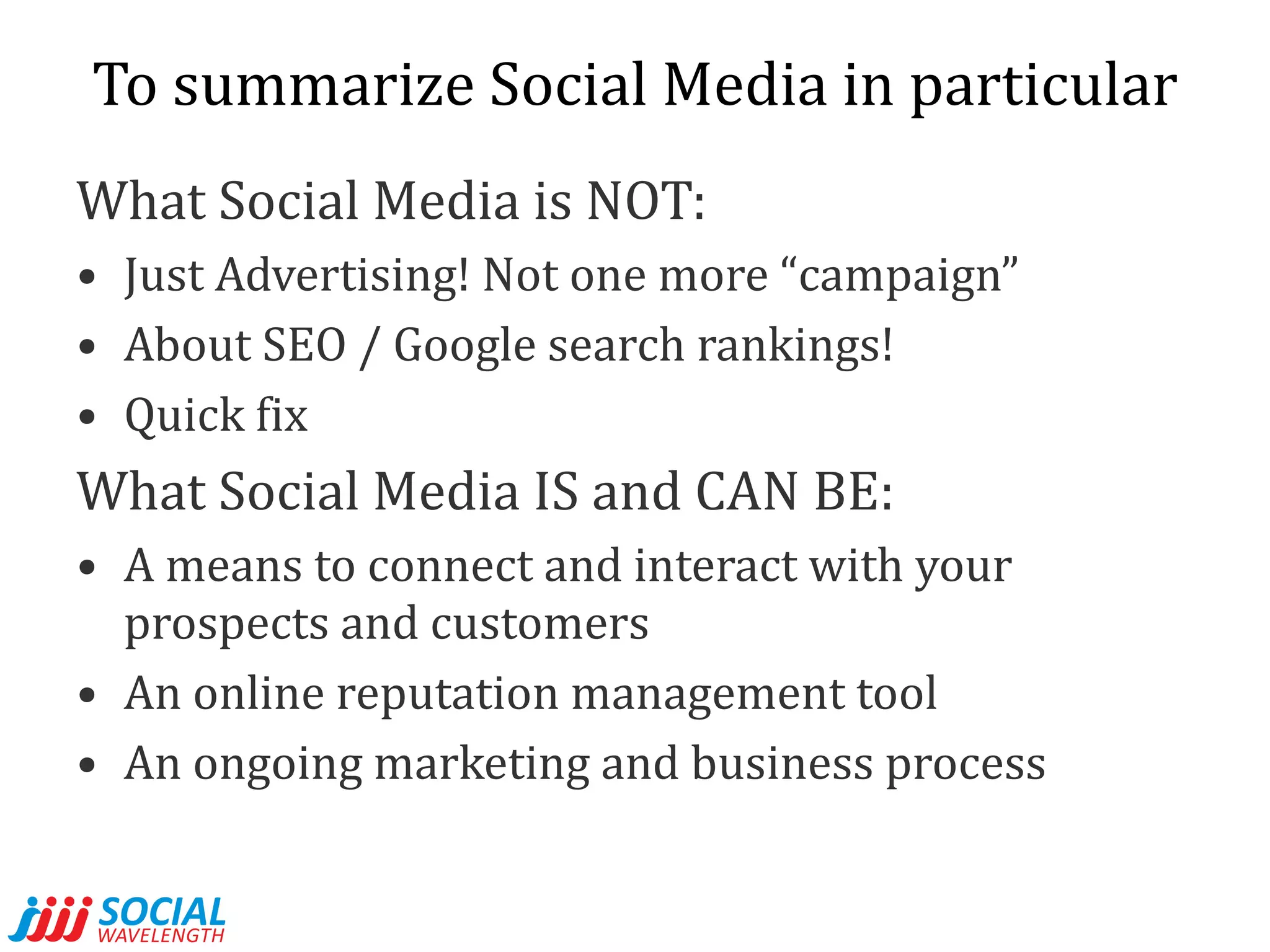 To summarize Social Media in particular What Social Media is NOT: Just Advertising! Not one more “campaign” About SEO / Google search rankings! Quick fix What Social Media IS and CAN BE: A means to connect and interact with your prospects and customers An online reputation management tool  An ongoing marketing and business process 