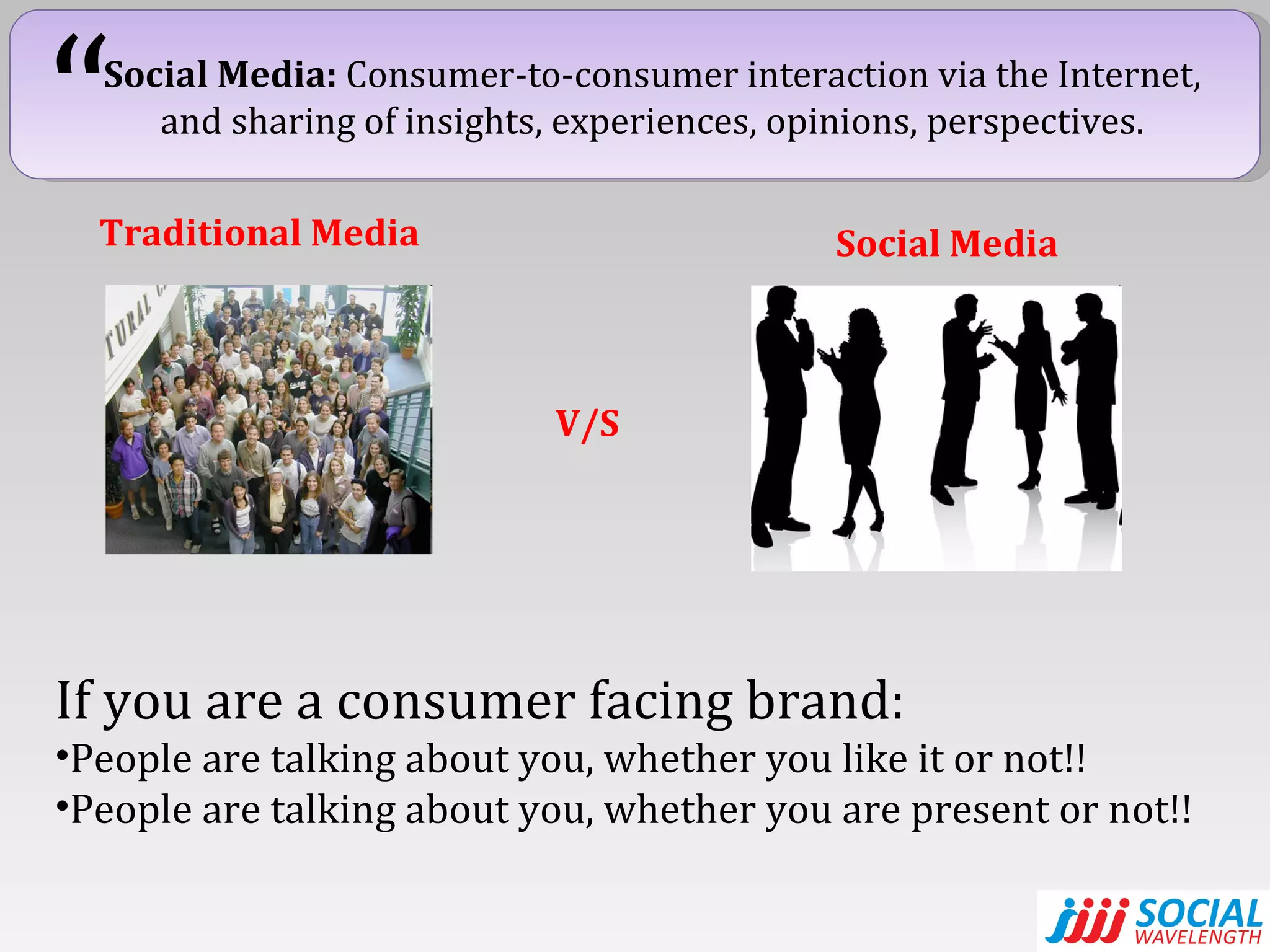 Social Media:  Consumer-to-consumer interaction via the Internet, and sharing of insights, experiences, opinions, perspectives. “ Traditional Media Social Media V/S If you are a consumer facing brand: People are talking about you, whether you like it or not!! People are talking about you, whether you are present or not!! 