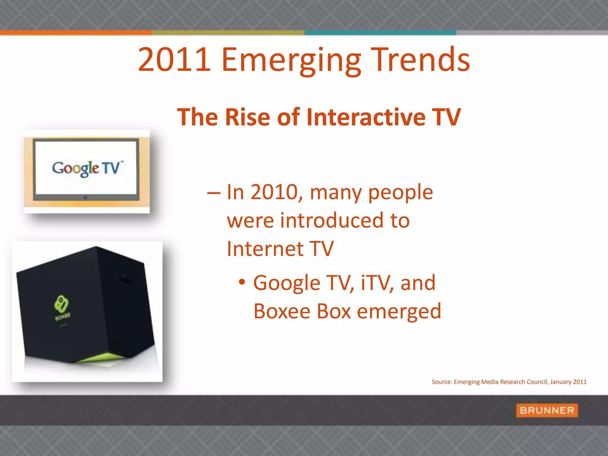 2011 Emerging TrendsThe Rise of Interactive TVIn 2010, many people were introduced to Internet TV  Google TV, iTV, and Boxee Box emergedSource: Emerging Media Research Council, January 2011