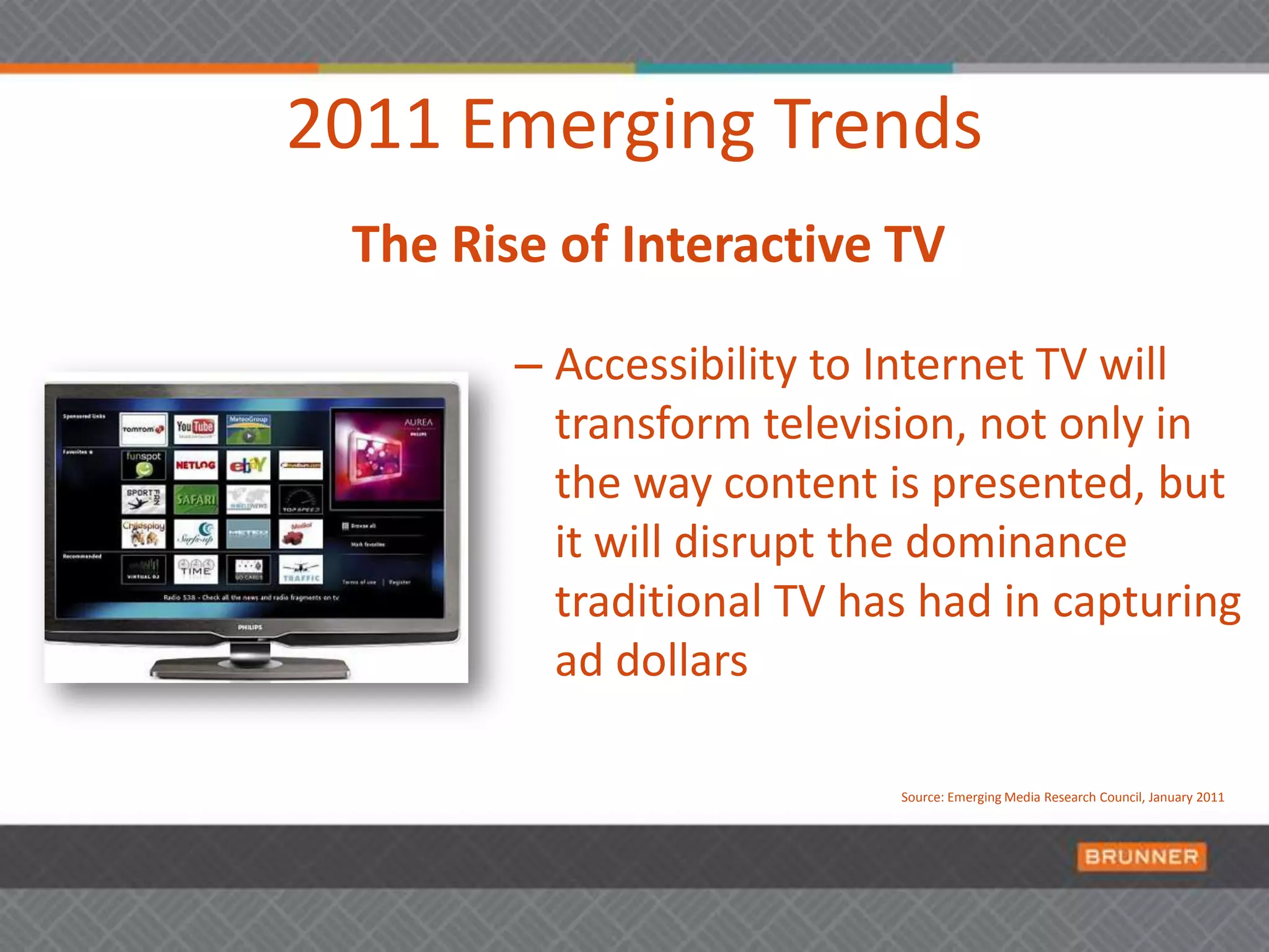 2011 Emerging TrendsThe Rise of Interactive TVAccessibility to Internet TV will transform television, not only in the way content is presented, but it will disrupt the dominance traditional TV has had in capturing ad dollars Source: Emerging Media Research Council, January 2011