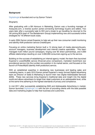 Background

DigitalAngle is founded and run by Eamon Tuhami

Biography

After graduating with a BA Honours in Marketing, Eamon was a founding manager of
Acequote.com, a reverse auction portal connecting technology buyers and sellers. Two
years later after a successful sale to DCI and a break to go travelling he returned to the
UK joining BCA (part of The Bertelsmann Group) implementing new and successful online
strategies for 18 different book clubs.

In early 2004 Eamon joined Experian to help set-up their new consumer credit monitoring
and identity theft protection service CreditExpert.

Focusing on online marketing Eamon built a 14 strong team of media planners/buyers,
account managers, business development and internal creative specialists. This team
managed multi million pound campaigns, forging over 85 direct partnerships, and 4,000
affiliate relationships resulting on over 4,000,000 consumers signing up to the service.

Building on the success of establishing an internal agency model, the team then launched
Experian’s LowerMyBills service (financial price comparison), marketed AutoCheck (car
providence) service into the number one position in its market sector, and focused on the
launch of ProtectMyID (identity theft protection) service.

With an established expertise in developing new businesses and leading sales and
marketing teams, in early 2010 Eamon joined Experian’s newly formed Digital Advertising
team as Director of Sales & Marketing to launch their new Digital Addressable Services
(DAS). These new services bring Experian’s traditional data and insight into the digital
world and allows advertisers to target their ideal customers at an addressable level, while
at the same time adhering to the highest standards of privacy and compliance.

In mid 2011 after successfully establishing DAS and Addressable Advertising in market,
Eamon launched DigitalAngle Ltd with the aim of providing clients with the best possible
data and marketing angles to help their business and customers.




DigitalAngle Ltd 2011. All rights reserved. No part of this copyrighted work may be reproduced, modified, or distributed in any form or
                   manner without the prior written permission of DigitalAngle Limited. Confidential and proprietary.
 