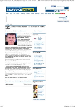 Digital Animal reveals US deal and promises more UK action - Insuranc...

1 of 3

http://www.insuranceinsight.com/insurance-insight/news/2301044/digit...

Digital Publisher of the Year 2010

Search

Home

Home

Latest

Asia

Europe

Middle East

Opinion

In-depth

Interviews

Events

Digital Editions

About

News

Digital Animal reveals US deal and promises more UK
action
by Katie Marriner 16 Oct 2013 Be the first to comment

Online marketing firm Digital Animal
has partnered with US software
company Vertafore and says similar
deals are planned for the UK.
Through the deal Digital Animal will
supply its social media marketing
platform to Vertafore’s network of 20 000
insurance agents, enabling them to
market directly to their customers with
Thunderbird, a social marketing product.
Digital Animal chief executive Martin Heath, pictured, said: “Thunderbird is
designed to reduce agents’ cost per acquisition, increase sales of
specialist and niche personal and commercial lines products, and provide
agents in the Thunderbird Network with marketing intelligence on
products, customers, suspects and prospects.”
Digital Animal insurance team leader Tony Humphreys added: “The
demand from brokers for help to exploit the rapidly growing importance of
social media as a new sales channel is the inspiration behind the product
and the Vertafore deal.”
Heath said Digital Animal is open for business in the UK now but was
focused on launching the US first.
“In the UK it is much more a question of introducing ourselves. We are
speaking with carriers and aggregation groups,” he said.
“If you think about the insurance landscape in the UK there are the
underwriters who provide the risk, software companies who provide the
back-end solutions, and the aggregators such as Gallagher and Hood
Group. We want to start with the US and then we will be selling the same
product in the UK this year.”

Share

Re-tweet

Latest news
JLT Peru
restructures
business
Loss adjuster Crawford grows
New Zealand operation
New South Wales bushfires
enter seventh day
Coface warns of Asia
household credit boom

You may also like
Online giants touted as
distribution competitors
Italy's political shift could spur
ecommerce
Interview: Bill Dewsall - It's a
long way to the top
Asia View from the Top: The
effects of globalisation

Latest white papers
Redomiciling: Insurer's
paradise?

Towergate signed up to Digital Animal last year at which time the company
said it was engaged in contractual negotiations with a wide variety of UK
players.

June 2013: Global catastrophe
recap

More Than has also signed on for a pet insurance campaign.

Solvency II: Lost in the long
grass

More on Insurer Broker USA Marketing social networking Software

Visitor comments

Add your comment

What other people are
reading
New South Wales
bushfires enter
seventh day
Coface warns of
Asia household
credit boom
Dual unveils new
regional MD for
Asia
Insurers urged to embrace digital

10/24/2013 10:57 AM

 