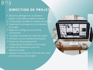 DIRECTION DE PROJET
Assurer le pilotage d'un ou plusieurs
projets (coût, délai, qualité et risques)
Comprendre, recueillir et analyser les besoins
Superviser la conception et la réalisation
de projets
Négocier et rédiger les documents
contractuels
Conseiller et assister les chefs de projets
Participer aux recrutements de l'équipe
Evaluer et faire progresser les
collaborateurs travaillant sur les projets
Arbitrer les affectations entre les
différents projets
Déployer la stratégi de communication 360°
de l'entreprise sur les projets 
 