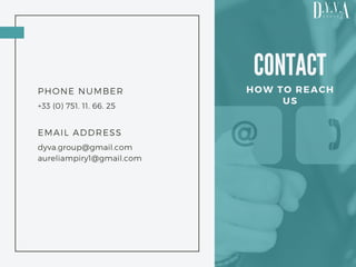 CONTACT
HOW TO REACH
US
PHONE NUMBER
+33 (0) 751. 11. 66. 25
EMAIL ADDRESS
dyva.group@gmail.com
aureliampiry1@gmail.com
 