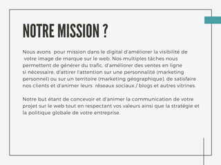 NOTRE MISSION ?
Nous avons pour mission dans le digital d'améliorer la visibilité de
 votre image de marque sur le web. Nos multiples tâches nous
permettent de générer du trafic, d'améliorer des ventes en ligne
si nécessaire, d'attirer l'attention sur une personnalité (marketing
personnel) ou sur un territoire (marketing géographique), de satisfaire
nos clients et d'animer leurs réseaux sociaux / blogs et autres vitrines.
Notre but étant de concevoir et d'animer la communication de votre
projet sur le web tout en respectant vos valeurs ainsi que la stratégie et
la politique globale de votre entreprise.
 
