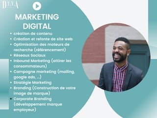 MARKETING
DIGITAL
création de contenu
Création et refonte de site web
Optimisation des moteurs de
recherche (référencement)
Réseaux Sociaux
Inbound Marketing (attirer les
consommateurs)
Campagne marketing (mailing,
google ads, ...)
Stratégie Marketing
Branding (Construction de votre
image de marque)
Corporate Branding
(développement marque
employeur)
 