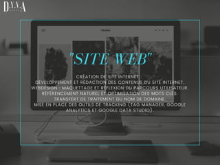 "SITE WEB"
CRÉATION DE SITE INTERNET :
DÉVELOPPEMENT ET RÉDACTION DES CONTENUS DU SITE INTERNET.
WEBDESIGN : MAQUETTAGE ET RÉFLEXION DU PARCOURS UTILISATEUR.
RÉFÉRENCEMENT NATUREL ET OPTIMISATION DES MOTS CLÉS.
TRANSFERT DE TRAITEMENT DU NOM DE DOMAINE.
MISE EN PLACE DES OUTILS DE TRACKING (TAG MANAGER, GOOGLE
ANALYTICS ET GOOGLE DATA STUDIO).
 