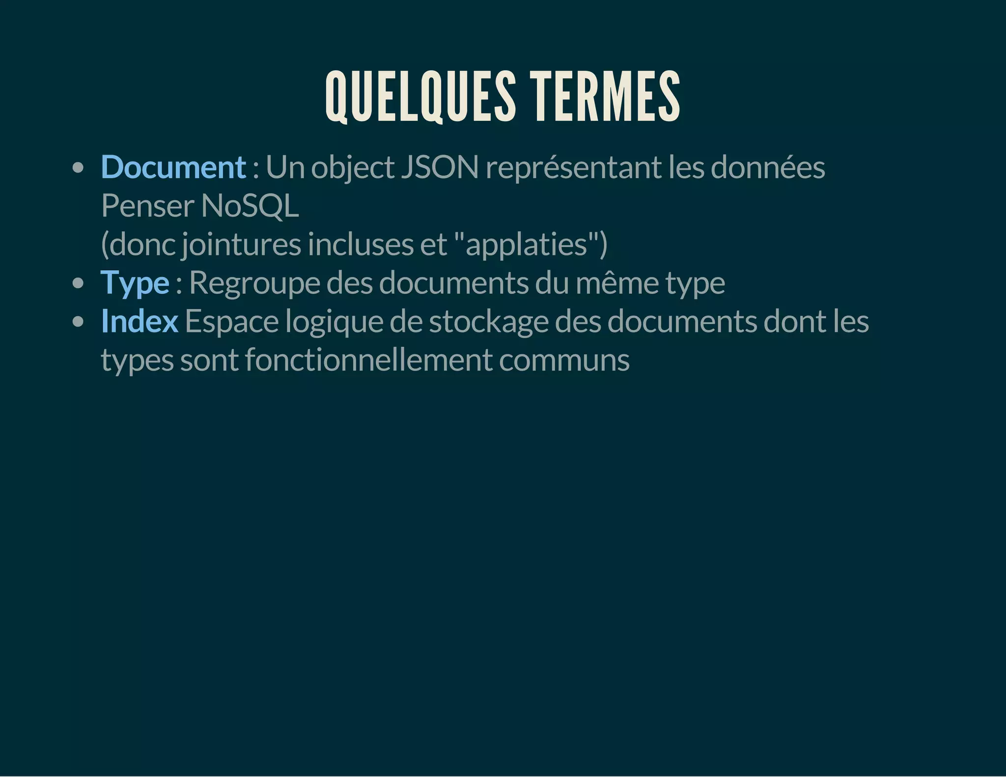 QUELQUES TERMES 
Document : Un object JSON représentant les données 
Penser NoSQL 
(donc jointures incluses et "applaties") 
Type : Regroupe des documents du même type 
Index Espace logique de stockage des documents dont les 
types sont fonctionnellement communs 
 