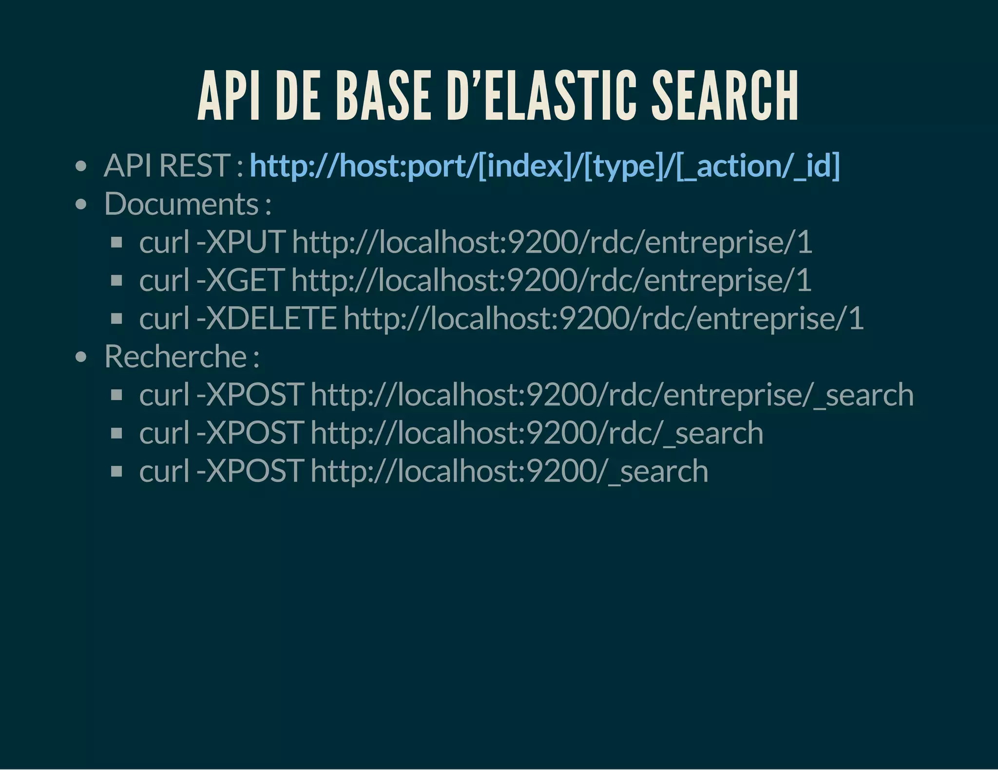 API DE BASE D'ELASTIC SEARCH 
API REST : http://host:port/[index]/[type]/[_action/_id] 
Documents : 
curl -XPUT http://localhost:9200/rdc/entreprise/1 
curl -XGET http://localhost:9200/rdc/entreprise/1 
curl -XDELETE http://localhost:9200/rdc/entreprise/1 
Recherche : 
curl -XPOST http://localhost:9200/rdc/entreprise/_search 
curl -XPOST http://localhost:9200/rdc/_search 
curl -XPOST http://localhost:9200/_search 
 