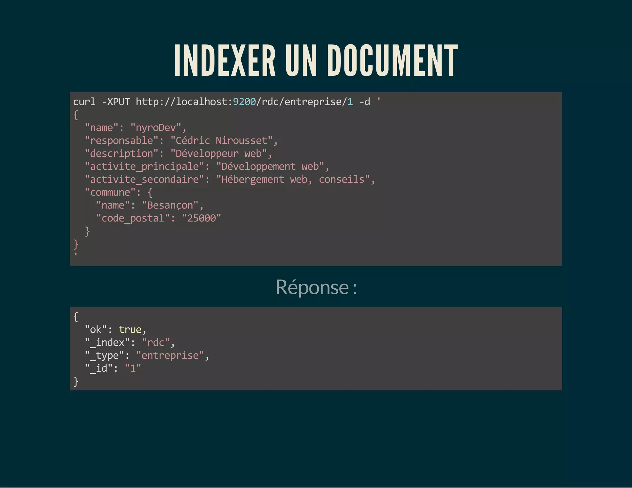 INDEXER UN DOCUMENT 
curl -XPUT http://localhost:9200/rdc/entreprise/1 -d ' 
{ 
"name": "nyroDev", 
"responsable": "Cédric Nirousset", 
"description": "Développeur web", 
"activite_principale": "Développement web", 
"activite_secondaire": "Hébergement web, conseils", 
"commune": { 
"name": "Besançon", 
"code_postal": "25000" 
} 
}' 
Réponse : 
{ 
"ok": true, 
"_index": "rdc", 
"_type": "entreprise", 
"_id": "1" 
} 
 