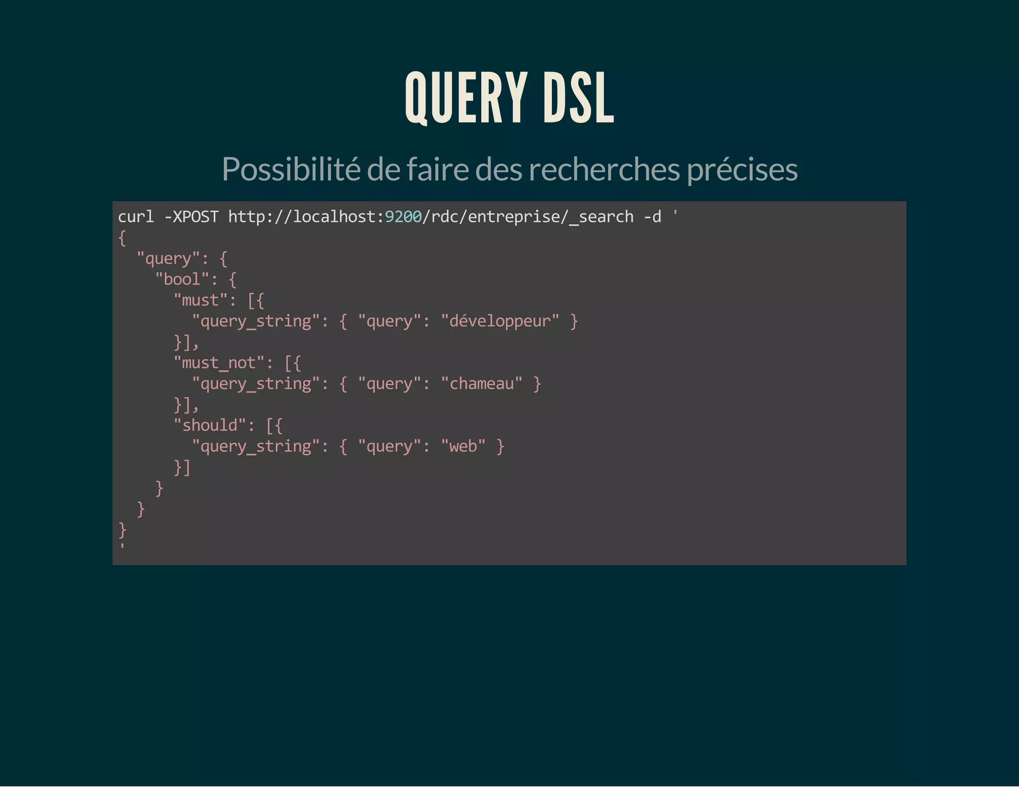 QUERY DSL 
Possibilité de faire des recherches précises 
curl -XPOST http://localhost:9200/rdc/entreprise/_search -d ' 
{ 
"query": { 
"bool": { 
"must": [{ 
"query_string": { "query": "développeur" } 
}], 
"must_not": [{ 
"query_string": { "query": "chameau" } 
}], 
"should": [{ 
"query_string": { "query": "web" } 
}] 
} 
} 
}' 
 