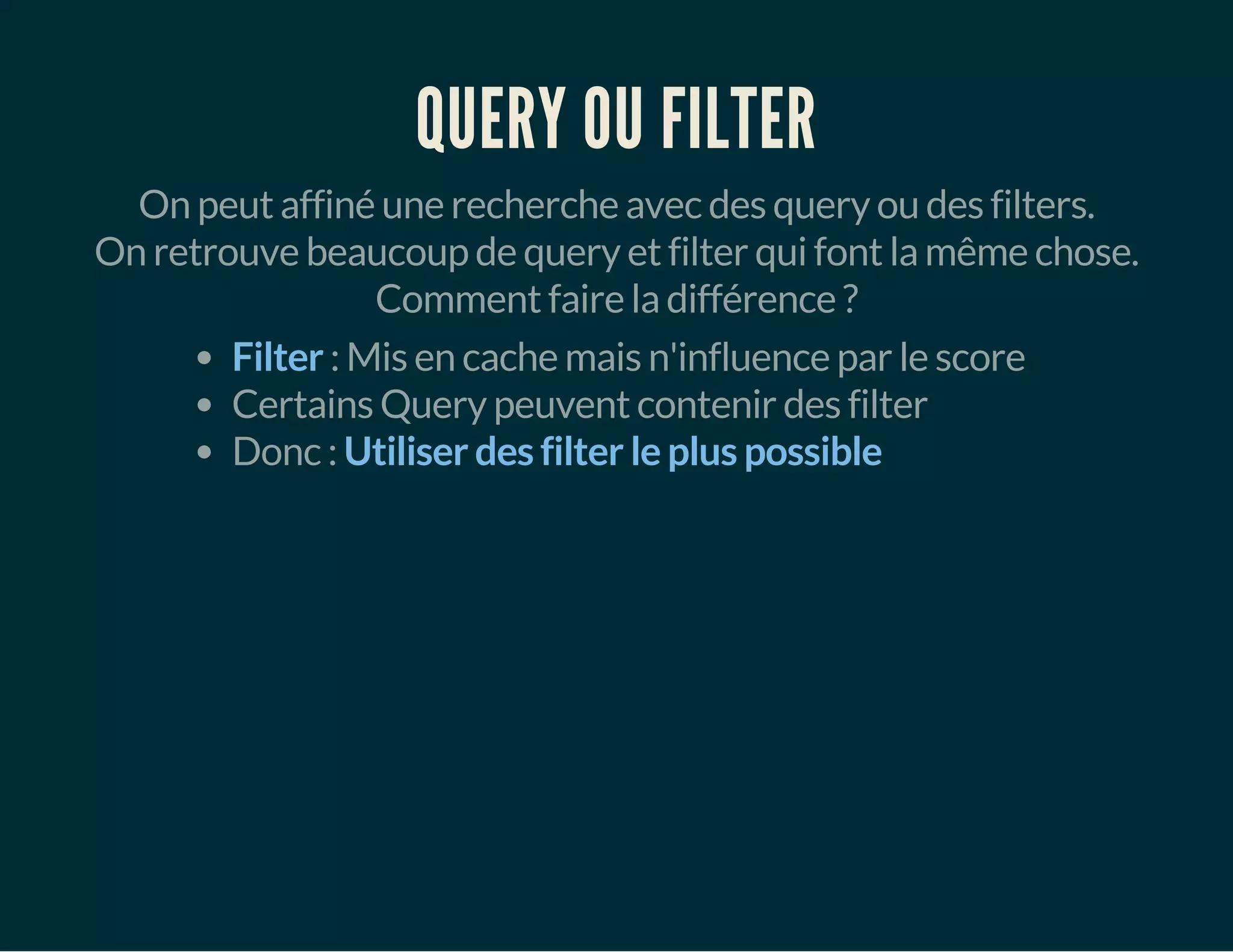 QUERY OU FILTER 
On peut affiné une recherche avec des query ou des filters. 
On retrouve beaucoup de query et filter qui font la même chose. 
Comment faire la différence ? 
Filter : Mis en cache mais n'influence par le score 
Certains Query peuvent contenir des filter 
Donc : Utiliser des filter le plus possible 
 