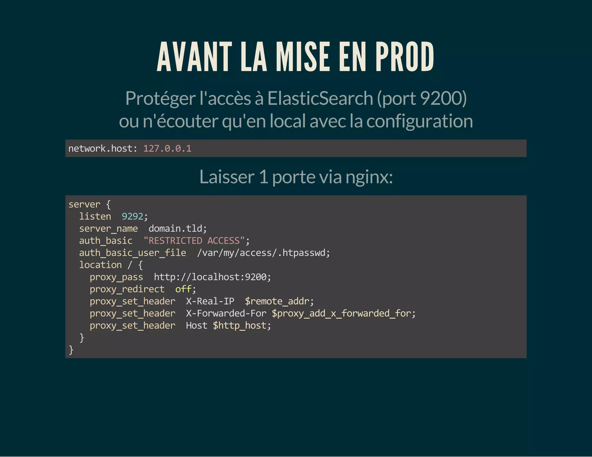 AVANT LA MISE EN PROD 
Protéger l'accès à ElasticSearch (port 9200) 
ou n'écouter qu'en local avec la configuration 
network.host: 127.0.0.1 
Laisser 1 porte via nginx: 
server { 
listen 9292; 
server_name domain.tld; 
auth_basic "RESTRICTED ACCESS"; 
auth_basic_user_file /var/my/access/.htpasswd; 
location / { 
proxy_pass http://localhost:9200; 
proxy_redirect off; 
proxy_set_header X-Real-IP $remote_addr; 
proxy_set_header X-Forwarded-For $proxy_add_x_forwarded_for; 
proxy_set_header Host $http_host; 
} 
} 
 