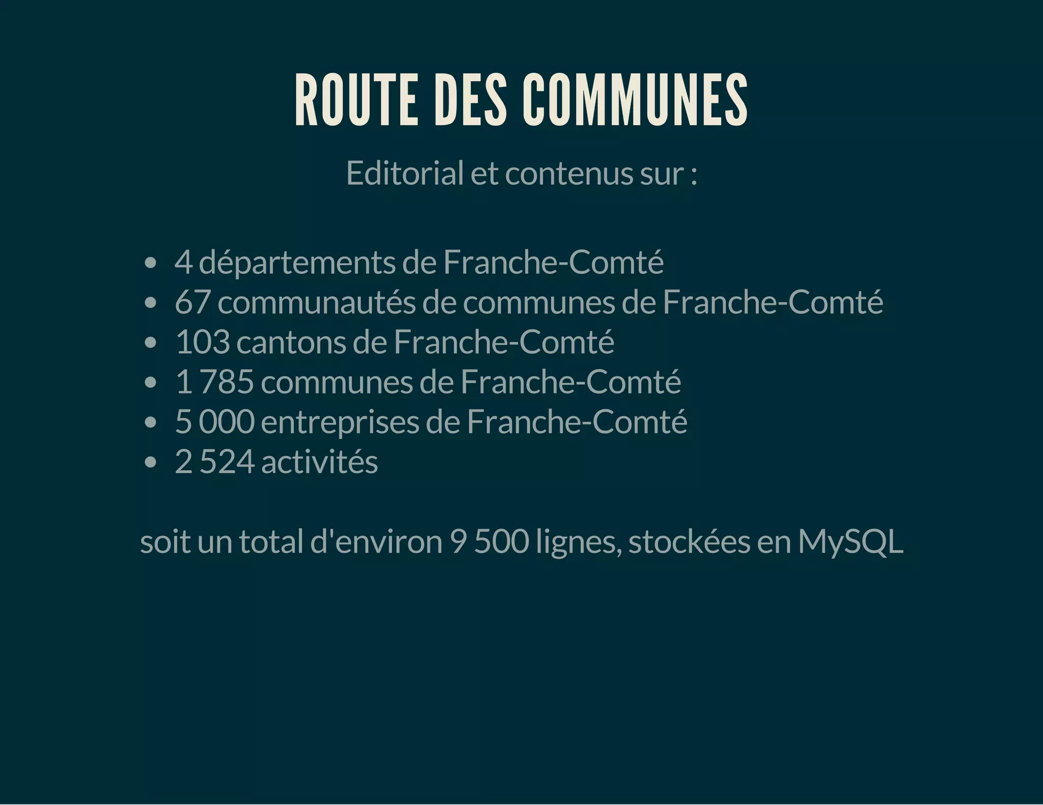 ROUTE DES COMMUNES 
Editorial et contenus sur : 
4 départements de Franche-Comté 
67 communautés de communes de Franche-Comté 
103 cantons de Franche-Comté 
1 785 communes de Franche-Comté 
5 000 entreprises de Franche-Comté 
2 524 activités 
soit un total d'environ 9 500 lignes, stockées en MySQL 
 
