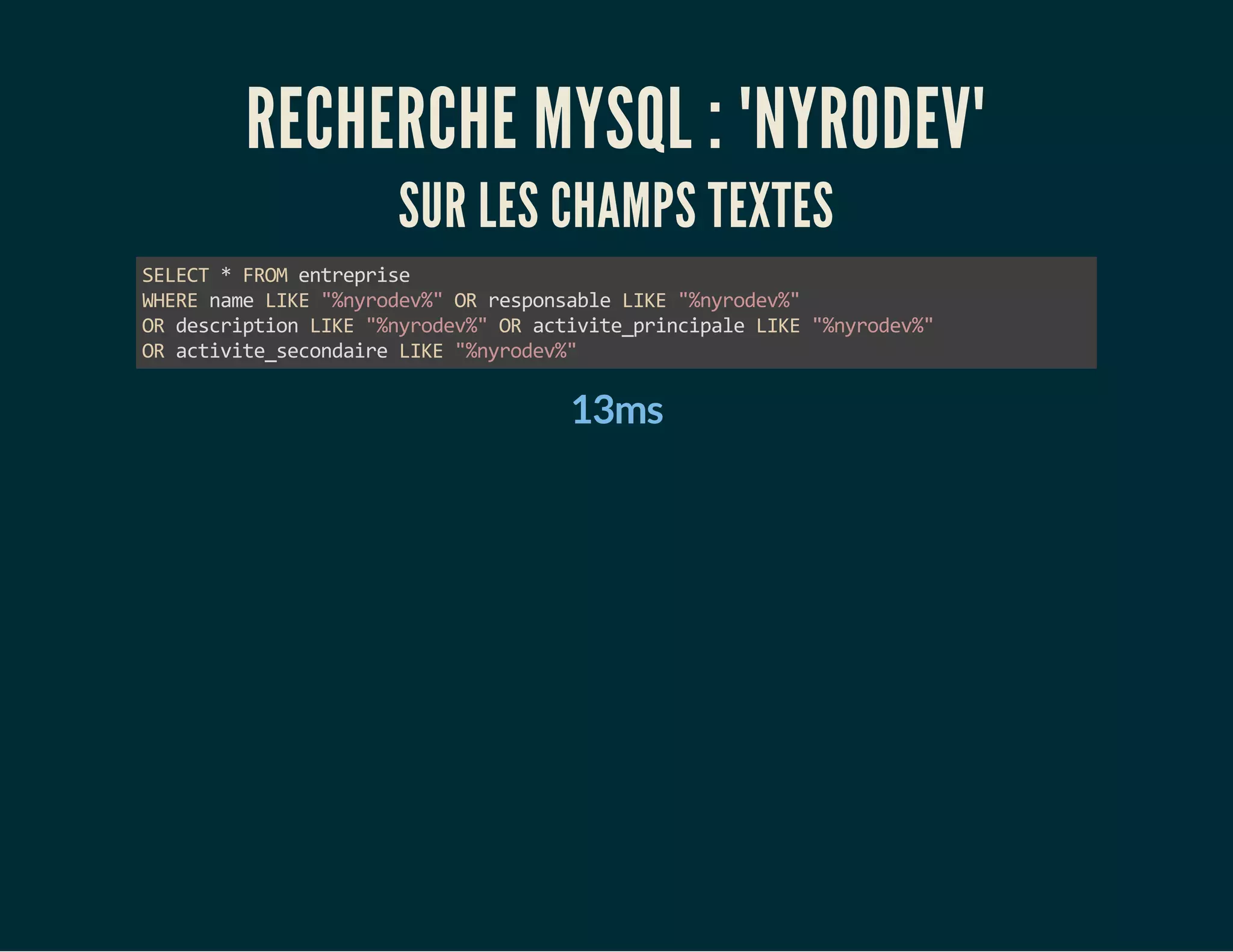 RECHERCHE MYSQL : "NYRODEV" 
SUR LES CHAMPS TEXTES 
SELECT * FROM entreprise 
WHERE name LIKE "%nyrodev%" OR responsable LIKE "%nyrodev%" 
OR description LIKE "%nyrodev%" OR activite_principale LIKE "%nyrodev%" 
OR activite_secondaire LIKE "%nyrodev%" 
13ms 
 