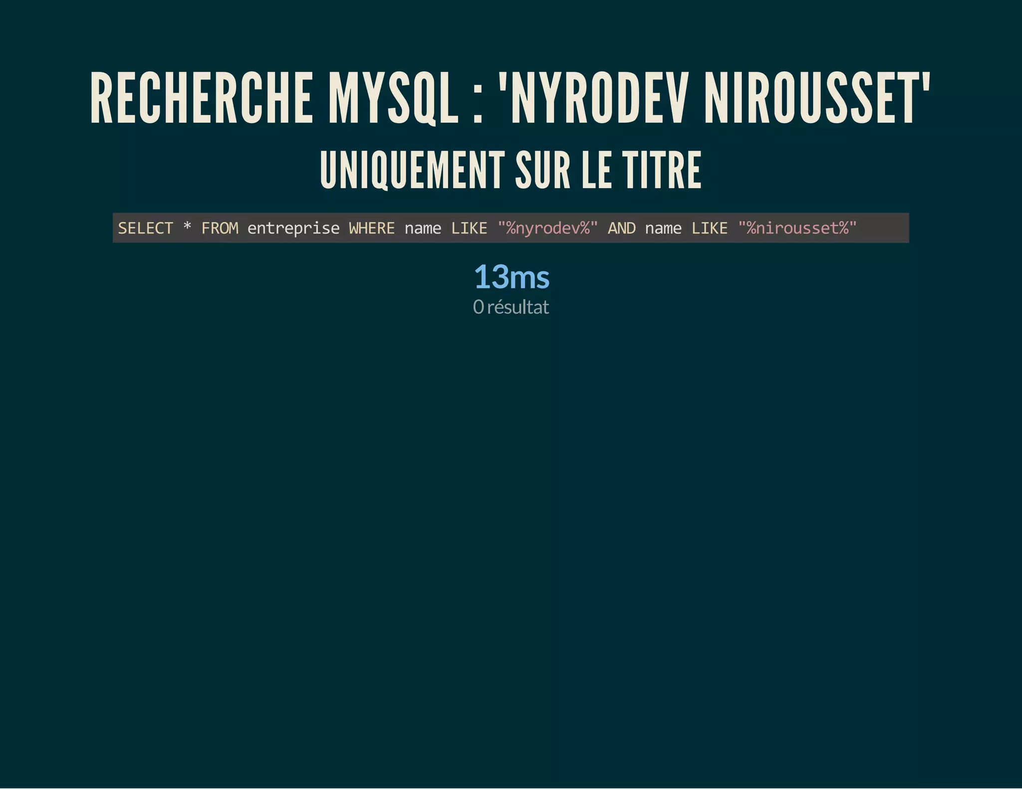 RECHERCHE MYSQL : "NYRODEV NIROUSSET" 
UNIQUEMENT SUR LE TITRE 
SELECT * FROM entreprise WHERE name LIKE "%nyrodev%" AND name LIKE "%nirousset%" 
13ms 
0 résultat 
 