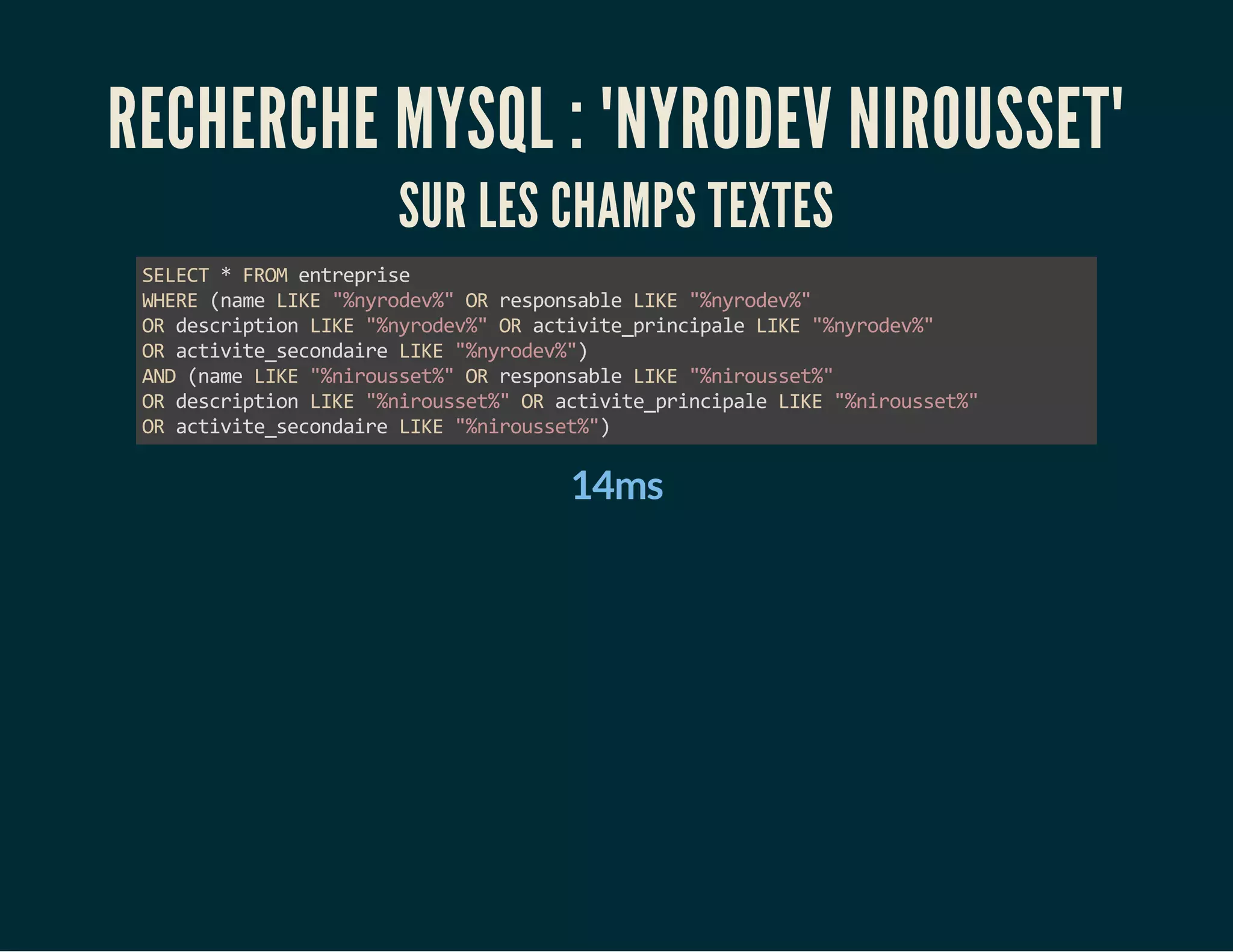RECHERCHE MYSQL : "NYRODEV NIROUSSET" 
SUR LES CHAMPS TEXTES 
SELECT * FROM entreprise 
WHERE (name LIKE "%nyrodev%" OR responsable LIKE "%nyrodev%" 
OR description LIKE "%nyrodev%" OR activite_principale LIKE "%nyrodev%" 
OR activite_secondaire LIKE "%nyrodev%") 
AND (name LIKE "%nirousset%" OR responsable LIKE "%nirousset%" 
OR description LIKE "%nirousset%" OR activite_principale LIKE "%nirousset%" 
OR activite_secondaire LIKE "%nirousset%") 
14ms 
 