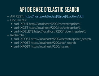API DE BASE D'ELASTIC SEARCH 
API REST : http://host:port/[index]/[type]/[_action/_id] 
Documents : 
curl -XPUT http://localhost:9200/rdc/entreprise/1 
curl -XGET http://localhost:9200/rdc/entreprise/1 
curl -XDELETE http://localhost:9200/rdc/entreprise/1 
Recherche : 
curl -XPOST http://localhost:9200/rdc/entreprise/_search 
curl -XPOST http://localhost:9200/rdc/_search 
curl -XPOST http://localhost:9200/_search 
 