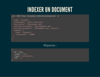INDEXER UN DOCUMENT 
curl -XPUT http://localhost:9200/rdc/entreprise/1 -d ' 
{ 
"name": "nyroDev", 
"responsable": "Cédric Nirousset", 
"description": "Développeur web", 
"activite_principale": "Développement web", 
"activite_secondaire": "Hébergement web, conseils", 
"commune": { 
"name": "Besançon", 
"code_postal": "25000" 
} 
}' 
Réponse : 
{ 
"ok": true, 
"_index": "rdc", 
"_type": "entreprise", 
"_id": "1" 
} 
 