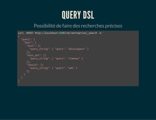 QUERY DSL 
Possibilité de faire des recherches précises 
curl -XPOST http://localhost:9200/rdc/entreprise/_search -d ' 
{ 
"query": { 
"bool": { 
"must": [{ 
"query_string": { "query": "développeur" } 
}], 
"must_not": [{ 
"query_string": { "query": "chameau" } 
}], 
"should": [{ 
"query_string": { "query": "web" } 
}] 
} 
} 
}' 
 