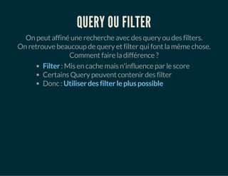 QUERY OU FILTER 
On peut affiné une recherche avec des query ou des filters. 
On retrouve beaucoup de query et filter qui font la même chose. 
Comment faire la différence ? 
Filter : Mis en cache mais n'influence par le score 
Certains Query peuvent contenir des filter 
Donc : Utiliser des filter le plus possible 
 