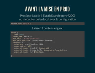 AVANT LA MISE EN PROD 
Protéger l'accès à ElasticSearch (port 9200) 
ou n'écouter qu'en local avec la configuration 
network.host: 127.0.0.1 
Laisser 1 porte via nginx: 
server { 
listen 9292; 
server_name domain.tld; 
auth_basic "RESTRICTED ACCESS"; 
auth_basic_user_file /var/my/access/.htpasswd; 
location / { 
proxy_pass http://localhost:9200; 
proxy_redirect off; 
proxy_set_header X-Real-IP $remote_addr; 
proxy_set_header X-Forwarded-For $proxy_add_x_forwarded_for; 
proxy_set_header Host $http_host; 
} 
} 
 