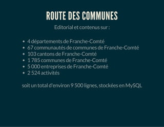 ROUTE DES COMMUNES 
Editorial et contenus sur : 
4 départements de Franche-Comté 
67 communautés de communes de Franche-Comté 
103 cantons de Franche-Comté 
1 785 communes de Franche-Comté 
5 000 entreprises de Franche-Comté 
2 524 activités 
soit un total d'environ 9 500 lignes, stockées en MySQL 
 