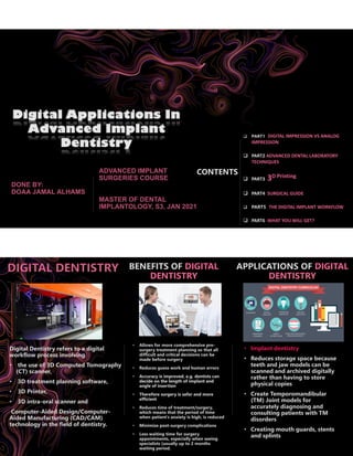 Digital Applications In
Advanced Implant
Dentistry
CONTENTS
❑ PART1 DIGITAL IMPRESSION VS ANALOG
IMPRESSION
❑ PART2 ADVANCED DENTAL LABORATORY
TECHNIQUES
❑ PART3 3D Printing
❑ PART4 SURGICAL GUIDE
❑ PART5 THE DIGITAL IMPLANT WORKFLOW
❑ PART6 WHAT YOU WILL GET?
Digital Dentistry refers to a digital
workflow process involving
• the use of 3D Computed Tomography
(CT) scanner,
• 3D treatment planning software,
• 3D Printer,
• 3D intra-oral scanner and
Computer-Aided Design/Computer-
Aided Manufacturing (CAD/CAM)
technology in the field of dentistry.
BENEFITS OF DIGITAL
DENTISTRY
• Allows for more comprehensive pre-
surgery treatment planning so that all
difficult and critical decisions can be
made before surgery
• Reduces guess work and human errors
• Accuracy is improved, e.g. dentists can
decide on the length of implant and
angle of insertion
• Therefore surgery is safer and more
efficient
• Reduces time of treatment/surgery,
which means that the period of time
when patient’s anxiety is high, is reduced
• Minimize post-surgery complications
• Less waiting time for surgery
appointments, especially when seeing
specialists (usually up to 2 months
waiting period.
APPLICATIONS OF DIGITAL
DENTISTRY
• Implant dentistry
• Reduces storage space because
teeth and jaw models can be
scanned and archived digitally
rather than having to store
physical copies
• Create Temporomandibular
(TM) Joint models for
accurately diagnosing and
consulting patients with TM
disorders
• Creating mouth guards, stents
and splints
 