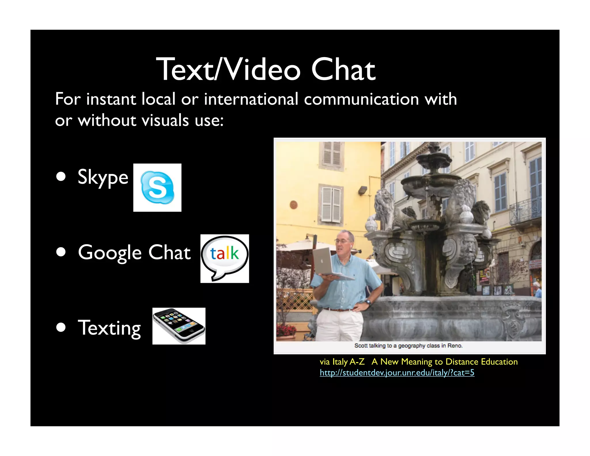 Text/Video Chat
For instant local or international communication with
or without visuals use:


• Skype

• Google Chat

• Texting
                                  via Italy A-Z   A New Meaning to Distance Education
                                  http://studentdev.jour.unr.edu/italy/?cat=5
 