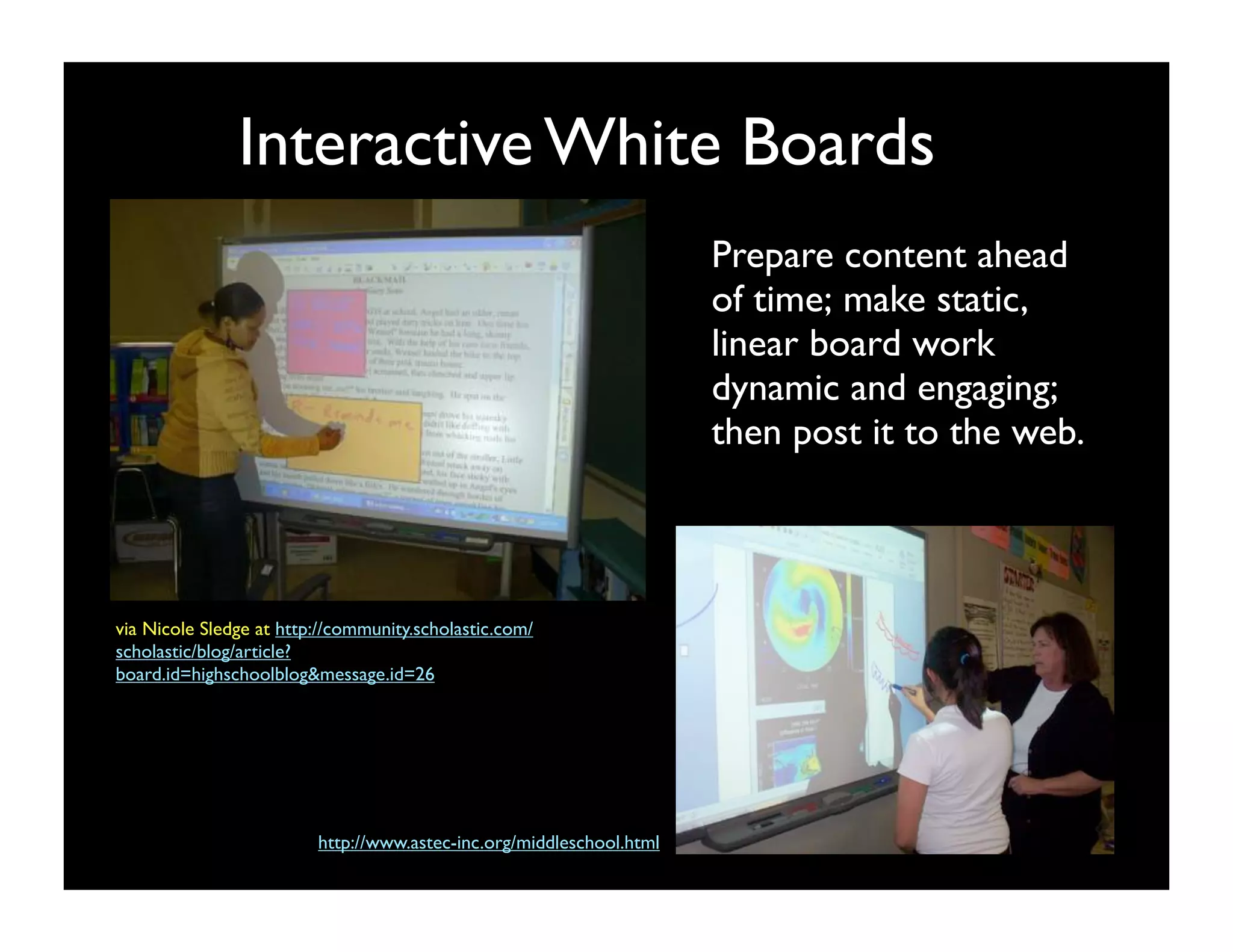 Interactive White Boards
                                                                      Prepare content ahead
                                                                      of time; make static,
                                                                      linear board work
                                                                      dynamic and engaging; 
                                                                      then post it to the web.



via Nicole Sledge at http://community.scholastic.com/
scholastic/blog/article?
board.id=highschoolblog&message.id=26




                         http://www.astec-inc.org/middleschool.html
 